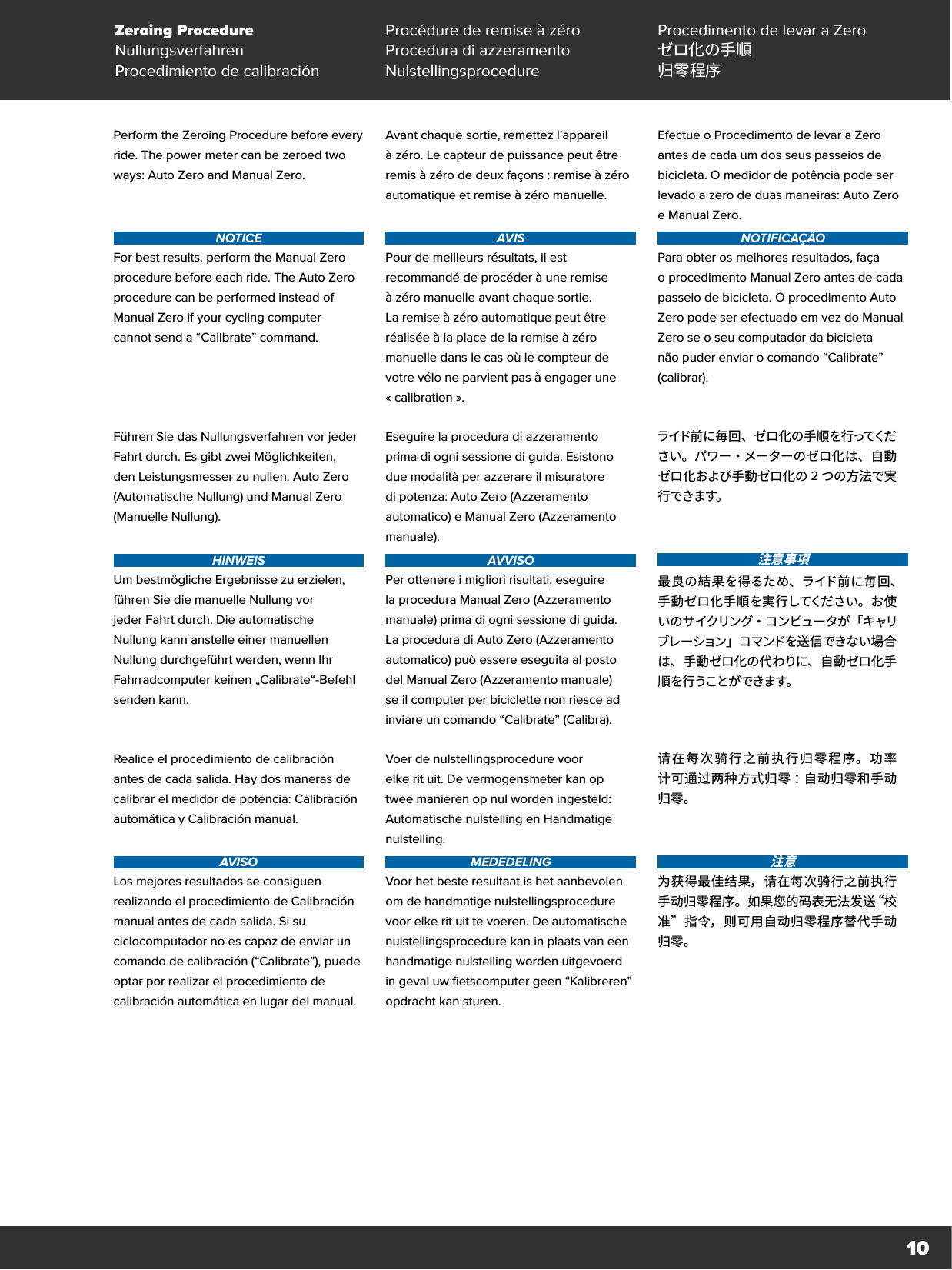 10Perform the Zeroing Procedure before every ride. The power meter can be zeroed two ways: Auto Zero and Manual Zero.   NOTICEFor best results, perform the Manual Zero procedure before each ride. The Auto Zero procedure can be performed instead of Manual Zero if your cycling computer  cannot send a “Calibrate” command.Avant chaque sortie, remettez l’appareil àzéro. Le capteur de puissance peut être remis à zéro de deux façons : remise à zéro automatique et remise à zéro manuelle.  AVISPour de meilleurs résultats, il est recommandé de procéder à une remise à zéro manuelle avant chaque sortie. La remise à zéro automatique peut être réalisée à la place de la remise à zéro manuelle dans le cas où le compteur de votre vélo ne parvient pas à engager une «calibration ».Efectue o Procedimento de levar a Zero antes de cada um dos seus passeios de bicicleta. O medidor de potência pode ser levado a zero de duas maneiras: Auto Zero e Manual Zero.NOTIFICAÇÃOPara obter os melhores resultados, faça oprocedimento Manual Zero antes de cada passeio de bicicleta. O procedimento Auto Zero pode ser efectuado em vez do Manual Zero se o seu computador da bicicleta não puder enviar o comando “Calibrate” (calibrar).Führen Sie das Nullungsverfahren vor jeder Fahrt durch. Es gibt zwei Möglichkeiten, den Leistungsmesser zu nullen: Auto Zero (Automatische Nullung) und Manual Zero (Manuelle Nullung).  HINWEISUm bestmögliche Ergebnisse zu erzielen, führen Sie die manuelle Nullung vor jeder Fahrt durch. Die automatische Nullung kann anstelle einer manuellen Nullung durchgeführt werden, wenn Ihr Fahrradcomputer keinen „Calibrate“-Befehl senden kann.Eseguire la procedura di azzeramento prima di ogni sessione di guida. Esistono due modalità per azzerare il misuratore di potenza: Auto Zero (Azzeramento automatico) e Manual Zero (Azzeramento manuale).AVVISOPer ottenere i migliori risultati, eseguire la procedura Manual Zero (Azzeramento manuale) prima di ogni sessione di guida. La procedura di Auto Zero (Azzeramento automatico) può essere eseguita al posto del Manual Zero (Azzeramento manuale) se il computer per biciclette non riesce ad inviare un comando “Calibrate” (Calibra).ライド前に毎回、ゼロ化の手順を行ってください。パワー・メーターのゼロ化は、自動ゼロ化および手動ゼロ化の 2つの方法で実行できます。  注意事項最良の結果を得るため、ライド前に毎回、手動ゼロ化手順を実行してください。お使いのサイクリング・コンピュータが「キャリブレーション」コマンドを送信できない場合は、手動ゼロ化の代わりに、自動ゼロ化手順 を行うことが できます。Realice el procedimiento de calibración antes de cada salida. Hay dos maneras de calibrar el medidor de potencia: Calibración automática y Calibración manual.  AVISOLos mejores resultados se consiguen realizando el procedimiento de Calibración manual antes de cada salida. Si su ciclocomputador no es capaz de enviar un comando de calibración (“Calibrate”), puede optar por realizar el procedimiento de calibración automática en lugar del manual.Voer de nulstellingsprocedure voor elke rit uit. De vermogensmeter kan op twee manieren op nul worden ingesteld: Automatische nulstelling en Handmatige nulstelling. MEDEDELINGVoor het beste resultaat is het aanbevolen om de handmatige nulstellingsprocedure voor elke rit uit te voeren. De automatische nulstellingsprocedure kan in plaats van een handmatige nulstelling worden uitgevoerd in geval uw fietscomputer geen “Kalibreren” opdracht kan sturen.请在每次骑行之前执行归零程序。功率 计可通过两种方式归零 ：自动归零和手动归零。注意为获得最佳结果，请在每次骑行之前执行手动归零程序。如果您的码表无法发送“校准”指令，则可用自动归零程序替代手动归零。Zeroing Procedure Procédure de remise à zéro Procedimento de levar a ZeroNullungsverfahren Procedura di azzeramento ゼロ化の手順Procedimiento de calibración Nulstellingsprocedure 归零程序