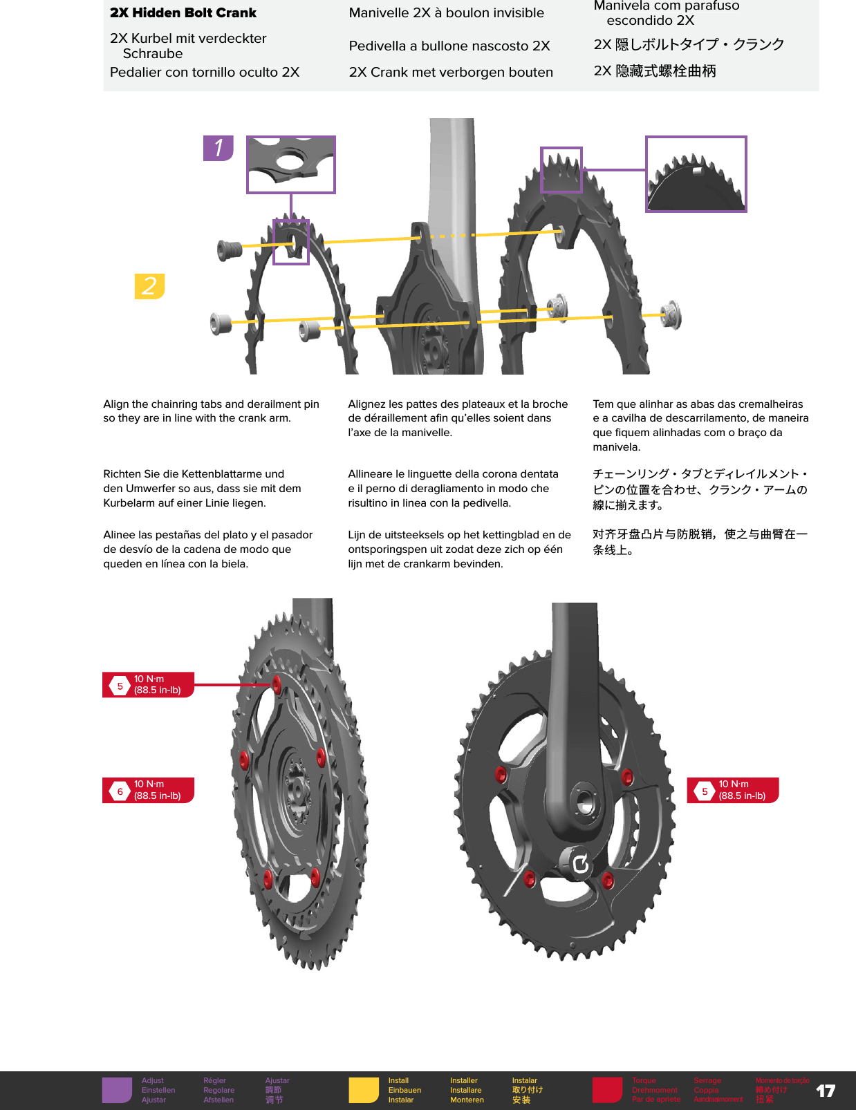 17Torque SerrageMomento de torçãoDrehmoment Coppia 締め付けPar de aprieteAandraaimoment扭紧Install Installer InstalarEinbauen Installare 取り付けInstalar Monteren 安装Adjust Régler AjustarEinstellen Regolare 調節Ajustar Afstellen 调节Align the chainring tabs and derailment pin so they are in line with the crank arm. Alignez les pattes des plateaux et la broche de déraillement afin qu’elles soient dans l’axe de la manivelle.Tem que alinhar as abas das cremalheiras e a cavilha de descarrilamento, de maneira que fiquem alinhadas com o braço da manivela.Richten Sie die Kettenblattarme und den Umwerfer so aus, dass sie mit dem Kurbelarm auf einer Linie liegen.Allineare le linguette della corona dentata e il perno di deragliamento in modo che risultino in linea con la pedivella.チェ ー ンリン グ・ タ ブ とディレ イ ル メ ント・ピンの位置を合わせ、クランク・アームの線に揃えます。Alinee las pestañas del plato y el pasador de desvío de la cadena de modo que queden en línea con la biela.Lijn de uitsteeksels op het kettingblad en de ontsporingspen uit zodat deze zich op één lijn met de crankarm bevinden.对齐牙盘凸片与防脱销，使之与曲臂在一条线上。610 N·m(88.5 in-lb)510 N·m(88.5 in-lb)510 N·m(88.5 in-lb) 2X Hidden Bolt CrankManivelle 2X à boulon invisibleManivela com parafuso escondido 2X2X Kurbel mit verdeckter SchraubePedivella a bullone nascosto 2X2X隠しボルトタイプ ・ クランクPedalier con tornillo oculto 2X2X Crank met verborgen bouten2X 隐藏式螺栓曲柄12