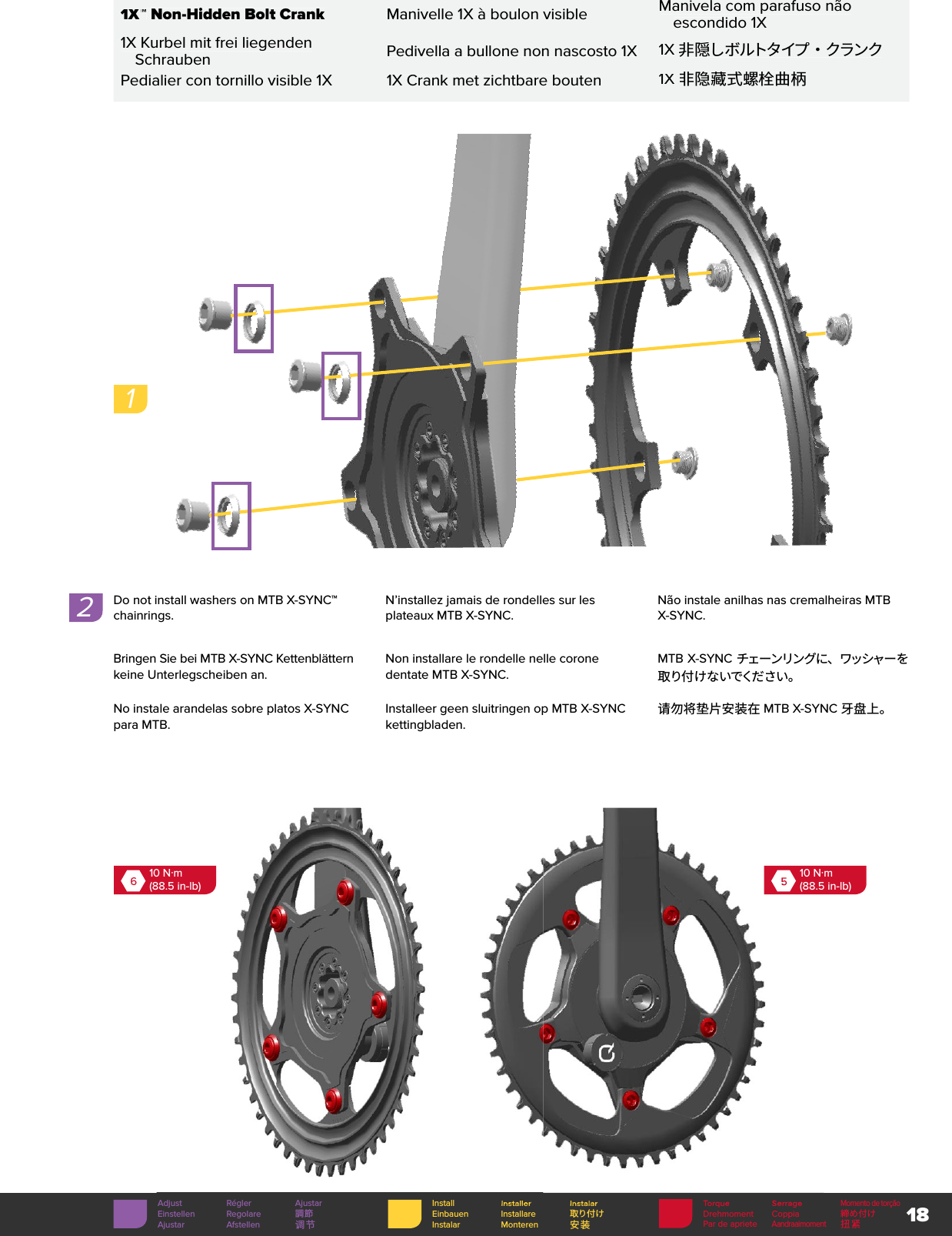 18 1X™ 1X™ 1X Non-Hidden Bolt CrankManivelle 1X à boulon visibleManivela com parafuso não escondido 1X1X Kurbel mit frei liegenden SchraubenPedivella a bullone non nascosto 1X1X 非 隠しボルトタイプ ・ クランクPedialier con tornillo visible 1X1X Crank met zichtbare bouten1X 非隐藏式螺栓曲柄Torque SerrageMomento de torçãoDrehmoment Coppia 締め付けPar de aprieteAandraaimoment扭紧Install Installer InstalarEinbauen Installare 取り付けInstalar Monteren 安装Adjust Régler AjustarEinstellen Regolare 調節Ajustar Afstellen 调节TorqueSerrageInstallerInstalarDo not install washers on MTB X-SYNC™ chainrings. N’installez jamais de rondelles sur les plateaux MTB X-SYNC.Não instale anilhas nas cremalheiras MTB X-SYNC.Bringen Sie bei MTB X-SYNC Kettenblättern keine Unterlegscheiben an.Non installare le rondelle nelle corone dentate MTB X-SYNC.MTB X-SYNC チェーンリングに、ワッシャーを取 り付 け な いでくだ さい 。No instale arandelas sobre platos X-SYNC para MTB.Installeer geen sluitringen op MTB X-SYNC kettingbladen.请勿将垫片安装在 MTB X-SYNC 牙盘上。2610 N·m(88.5 in-lb)510 N·m(88.5 in-lb)1