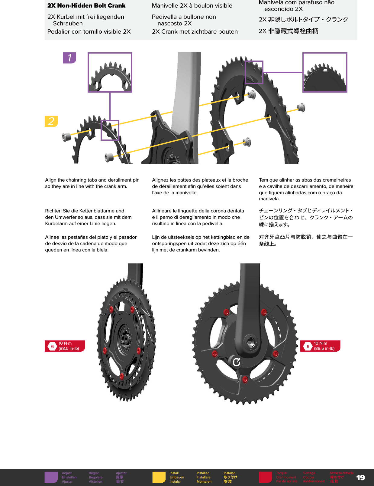 19Torque SerrageMomento de torçãoDrehmoment Coppia 締め付けPar de aprieteAandraaimoment扭紧Install Installer InstalarEinbauen Installare 取り付けInstalar Monteren 安装Adjust Régler AjustarEinstellen Regolare 調節Ajustar Afstellen 调节 2X Non-Hidden Bolt CrankManivelle 2X à boulon visibleManivela com parafuso não escondido 2X2X Kurbel mit frei liegenden SchraubenPedivella a bullone non nascosto 2X2X非 隠しボルトタイプ ・ クランクPedalier con tornillo visible 2X2X Crank met zichtbare bouten2X 非隐藏式螺栓曲柄Align the chainring tabs and derailment pin so they are in line with the crank arm. Alignez les pattes des plateaux et la broche de déraillement afin qu’elles soient dans l’axe de la manivelle.Tem que alinhar as abas das cremalheiras e a cavilha de descarrilamento, de maneira que fiquem alinhadas com o braço da manivela.Richten Sie die Kettenblattarme und den Umwerfer so aus, dass sie mit dem Kurbelarm auf einer Linie liegen.Allineare le linguette della corona dentata e il perno di deragliamento in modo che risultino in linea con la pedivella.チェ ー ンリン グ・ タ ブ とディレ イ ル メ ント・ピンの位置を合わせ、クランク・アームの線に揃えます。Alinee las pestañas del plato y el pasador de desvío de la cadena de modo que queden en línea con la biela.Lijn de uitsteeksels op het kettingblad en de ontsporingspen uit zodat deze zich op één lijn met de crankarm bevinden.对齐牙盘凸片与防脱销，使之与曲臂在一条线上。610 N·m(88.5 in-lb)510 N·m(88.5 in-lb)12