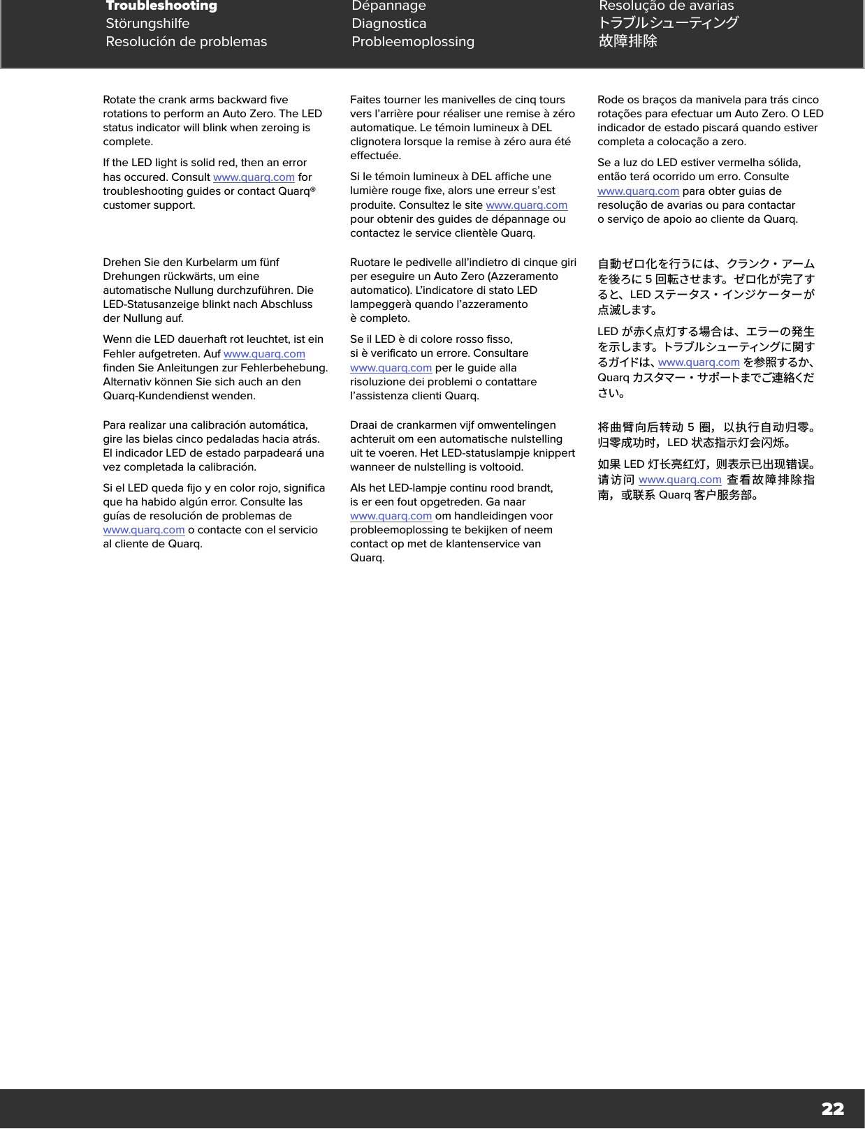 22Rotate the crank arms backward five rotations to perform an Auto Zero. The LED status indicator will blink when zeroing is complete.If the LED light is solid red, then an error has occured. Consult www.quarq.com for troubleshooting guides or contact Quarq® customer support. Faites tourner les manivelles de cinq tours vers l’arrière pour réaliser une remise à zéro automatique. Le témoin lumineux à DEL clignotera lorsque la remise à zéro aura été effectuée.Si le témoin lumineux à DEL affiche une lumière rouge fixe, alors une erreur s’est produite. Consultez le site www.quarq.com pour obtenir des guides de dépannage ou contactez le service clientèle Quarq.Rode os braços da manivela para trás cinco rotações para efectuar um Auto Zero. O LED indicador de estado piscará quando estiver completa a colocação a zero.Se a luz do LED estiver vermelha sólida, então terá ocorrido um erro. Consulte  www.quarq.com para obter guias de resolução de avarias ou para contactar oserviço de apoio ao cliente da Quarq. Drehen Sie den Kurbelarm um fünf Drehungen rückwärts, um eine automatische Nullung durchzuführen. Die LED-Statusanzeige blinkt nach Abschluss der Nullung auf.Wenn die LED dauerhaft rot leuchtet, ist ein Fehler aufgetreten. Auf www.quarq.com finden Sie Anleitungen zur Fehlerbehebung. Alternativ können Sie sich auch an den Quarq-Kundendienst wenden.Ruotare le pedivelle all’indietro di cinque giri per eseguire un Auto Zero (Azzeramento automatico). L’indicatore di stato LED lampeggerà quando l’azzeramento ècompleto.Se il LED è di colore rosso fisso,  si è verificato un errore. Consultare  www.quarq.com per le guide alla  risoluzione dei problemi o contattare l’assistenza clienti Quarq.自 動 ゼ ロ 化 を 行うに は 、 クランク・ アームを後ろに 5回転させます。ゼロ化が完了すると、 LED ステータス・インジケーターが点 滅します。LED が赤く点灯する場合は、エラーの発生を示します。トラブルシューティングに関する ガ イドは 、www.quarq.com を参照するか、Quarq カスタマ ー ・ サ ポ ートまで ご連 絡ください。Para realizar una calibración automática, gire las bielas cinco pedaladas hacia atrás. El indicador LED de estado parpadeará una vez completada la calibración.Si el LED queda fijo y en color rojo, significa que ha habido algún error. Consulte las guías de resolución de problemas de  www.quarq.com o contacte con el servicio  al cliente de Quarq.Draai de crankarmen vijf omwentelingen achteruit om een automatische nulstelling uit te voeren. Het LED-statuslampje knippert wanneer de nulstelling is voltooid.Als het LED-lampje continu rood brandt,  is er een fout opgetreden. Ga naar  www.quarq.com om handleidingen voor probleemoplossing te bekijken of neem contact op met de klantenservice van Quarq.将曲臂向后转动 5 圈，以执行自动归零。归零成功时，LED 状态指示灯会闪烁。如果 LED 灯长亮红灯，则表示已出现错误。请访问 www.quarq.com 查看故障排除指南，或联系 Quarq 客户服务部。Troubleshooting Dépannage Resolução de avariasStörungshilfe Diagnostica トラブ ル シュ ー ティン グResolución de problemas Probleemoplossing 故障排除