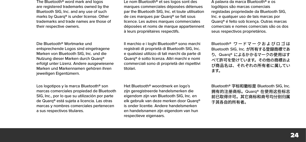 24The Bluetooth® word mark and logos are registered trademarks owned by the Bluetooth SIG, Inc. and any use of such marks by Quarq® is under license. Other trademarks and trade names are those of their respective owners.Le nom Bluetooth® et ses logos sont des marques commerciales déposées détenues par the Bluetooth SIG, Inc. et toute utilisation de ces marques par Quarq® se fait sous licence. Les autres marques commerciales déposées et noms de marque appartiennent à leurs propriétaires respectifs.A palavra da marca Bluetooth® e os logótipos são marcas comerciais registadas propriedade da Bluetooth SIG, Inc. equalquer uso de tais marcas por Quarq® éfeito sob licença. Outras marcas comerciais e nomes comerciais são os dos seus respectivos proprietários.Die Bluetooth® Wortmarke und entsprechende Logos sind eingetragene Marken von Bluetooth SIG, Inc. und die Nutzung dieser Marken durch Quarq® erfolgt unter Lizenz. Andere ausgewiesene Marken und Markennamen gehören ihren jeweiligen Eigentümern.Il marchio e i loghi Bluetooth® sono marchi registrati di proprietà di Bluetooth SIG, Inc. e qualsiasi utilizzo di tali marchi da parte di Quarq® è sotto licenza. Altri marchi e nomi commerciali sono di proprietà dei rispettivi titolari.Bluetooth®  ワードマークおよびロゴ はBluetooth SIG, Inc. が所有する登録商標であり、 Quarq® によるかかるマークの使用はすべて許可を受けています。その他の商標および商品名は、それぞれの所有者に属しています。Los logotipos y la marca Bluetooth® son marcas comerciales propiedad de Bluetooth SIG, Inc., por lo que su utilización por parte de Quarq® está sujeta a licencia. Las otras marcas y nombres comerciales pertenecen a sus respectivos titulares.Het Bluetooth® woordmerk en logo’s zijn geregistreerde handelsmerken die eigendom zijn van Bluetooth SIG, Inc. en elk gebruik van deze merken door Quarq® is onder licentie. Andere handelsmerken en handelsnamen zijn eigendom van hun respectieve eigenaars.Bluetooth® 字标和徽标是 Bluetooth SIG, Inc. 拥有的注册商标。Quarq®  在使用这些标志前已取得许可。其它商标和商号均分别归属于其各自的所有者。