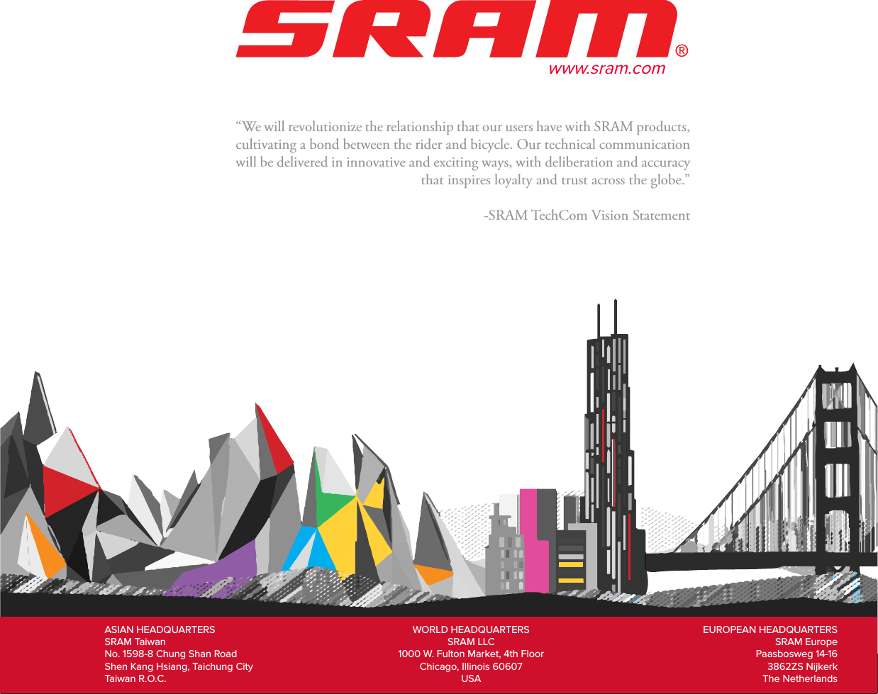 25“We will revolutionize the relationship that our users have with SRAM products, cultivating a bond between the rider and bicycle. Our technical communication will be delivered in innovative and exciting ways, with deliberation and accuracy that inspires loyalty and trust across the globe.”-SRAM TechCom Vision StatementASIAN HEADQUARTERSSRAM TaiwanNo. 1598-8 Chung Shan RoadShen Kang Hsiang, Taichung CityTaiwan R.O.C.WORLD HEADQUARTERSSRAM LLC1000 W. Fulton Market, 4th FloorChicago, Illinois 60607USAEUROPEAN HEADQUARTERSSRAM EuropePaasbosweg 14-163862ZS NijkerkThe Netherlandswww.sram.com