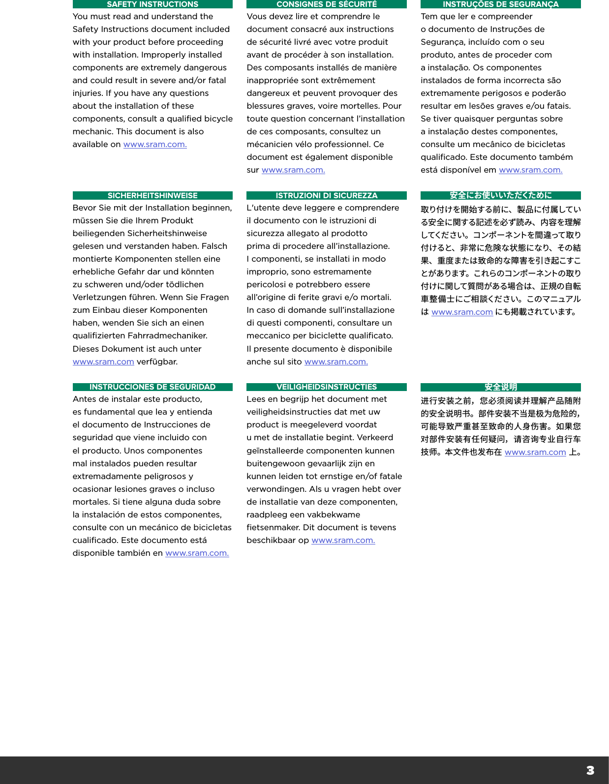 3SAFETY INSTRUCTIONSYou must read and understand the Safety Instructions document included with your product before proceeding with installation. Improperly installed components are extremely dangerous and could result in severe and/or fatal injuries. If you have any questions about the installation of these components, consult a qualified bicycle mechanic. This document is also available on www.sram.com.CONSIGNES DE SÉCURITÉVous devez lire et comprendre le document consacré aux instructions de sécurité livré avec votre produit avant de procéder à son installation. Des composants installés de manière inappropriée sont extrêmement dangereux et peuvent provoquer des blessures graves, voire mortelles. Pour toute question concernant l’installation de ces composants, consultez un mécanicien vélo professionnel. Ce document est également disponible sur www.sram.com.INSTRUÇÕES DE SEGURANÇATem que ler e compreender odocumento de Instruções de Segurança, incluído com o seu produto, antes de proceder com ainstalação. Os componentes instalados de forma incorrecta são extremamente perigosos e poderão resultar em lesões graves e/ou fatais. Se tiver quaisquer perguntas sobre a instalação destes componentes, consulte um mecânico de bicicletas qualificado. Este documento também está disponível em www.sram.com.SICHERHEITSHINWEISEBevor Sie mit der Installation beginnen, müssen Sie die Ihrem Produkt beiliegenden Sicherheitshinweise gelesen und verstanden haben. Falsch montierte Komponenten stellen eine erhebliche Gefahr dar und könnten zu schweren und/oder tödlichen Verletzungen führen. Wenn Sie Fragen zum Einbau dieser Komponenten haben, wenden Sie sich an einen qualifizierten Fahrradmechaniker. Dieses Dokument ist auch unter  www.sram.com verfügbar.ISTRUZIONI DI SICUREZZAL&apos;utente deve leggere e comprendere il documento con le istruzioni di sicurezza allegato al prodotto prima di procedere all’installazione. I componenti, se installati in modo improprio, sono estremamente pericolosi e potrebbero essere all’origine di ferite gravi e/o mortali. In caso di domande sull’installazione di questi componenti, consultare un meccanico per biciclette qualificato. Il presente documento è disponibile anche sul sito www.sram.com.安全にお使いいただくために取り付けを開始する前に、製品に付属している安全に関する記述を必ず読み、内容を理解してください。コンポーネントを間違って取り付けると、非常に危険な状態になり、その結果、重度または致命的な障害を引き起こすことがあります。これらのコンポーネントの取り付けに関して質問がある場合は、正規の自転車整備士にご相談ください。このマニュアルは www.sram.com にも掲 載されています。INSTRUCCIONES DE SEGURIDADAntes de instalar este producto, es fundamental que lea y entienda el documento de Instrucciones de seguridad que viene incluido con el producto. Unos componentes mal instalados pueden resultar extremadamente peligrosos y ocasionar lesiones graves o incluso mortales. Si tiene alguna duda sobre la instalación de estos componentes, consulte con un mecánico de bicicletas cualificado. Este documento está disponible también en www.sram.com.VEILIGHEIDSINSTRUCTIESLees en begrijp het document met veiligheidsinstructies dat met uw product is meegeleverd voordat umet de installatie begint. Verkeerd geïnstalleerde componenten kunnen buitengewoon gevaarlijk zijn en kunnen leiden tot ernstige en/of fatale verwondingen. Als u vragen hebt over de installatie van deze componenten, raadpleeg een vakbekwame fietsenmaker. Dit document is tevens beschikbaar op www.sram.com.安全说明进行安装之前，您必须阅读并理解产品随附的安全说明书。部件安装不当是极为危险的，可能导致严重甚至致命的人身伤害。如果您对部件安装有任何疑问，请咨询专业自行车技师。本文件也发布在 www.sram.com 上。