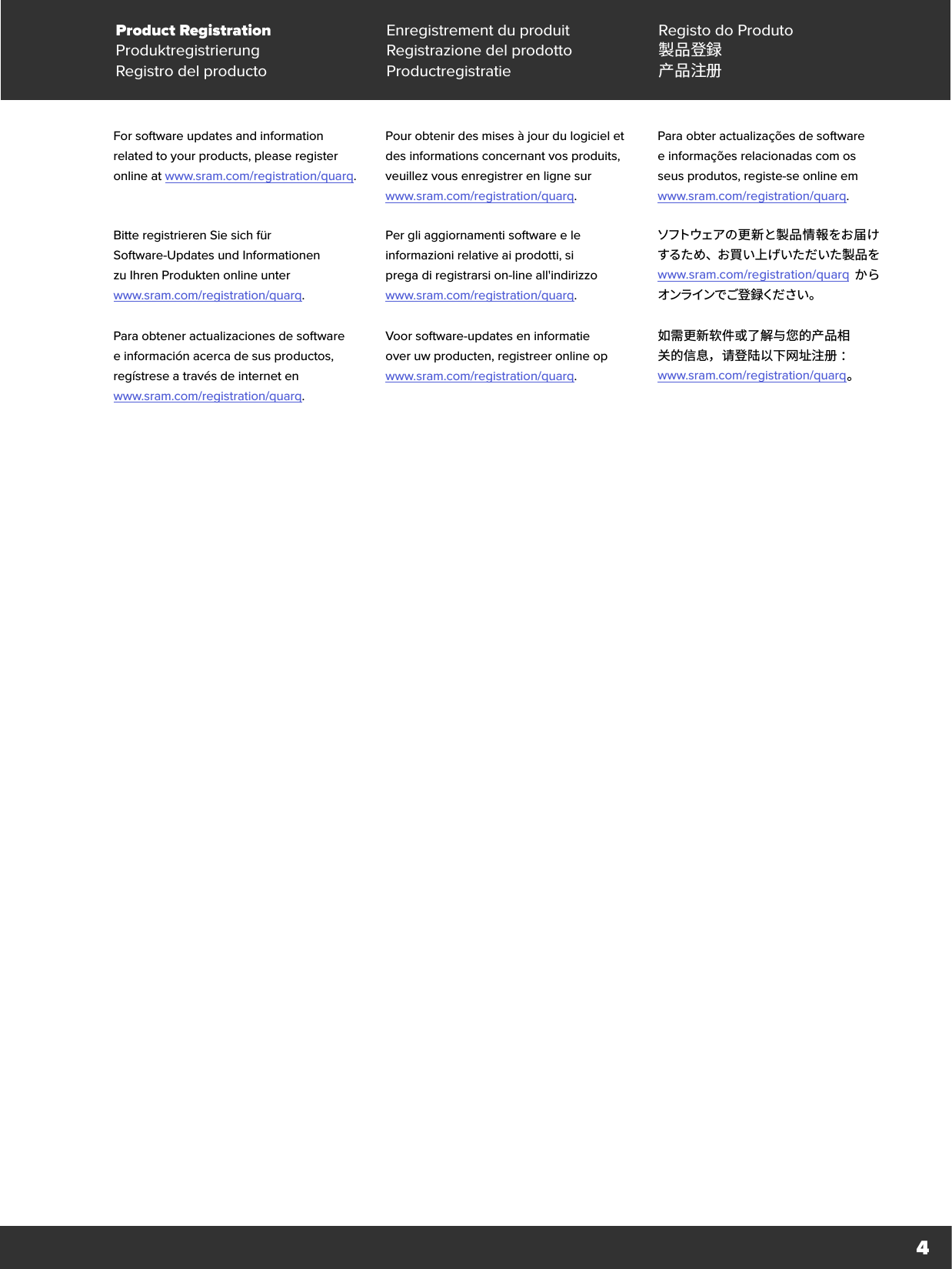 4Product Registration Enregistrement du produit Registo do ProdutoProduktregistrierung Registrazione del prodotto 製品登録Registro del producto Productregistratie 产品注册For software updates and information related to your products, please register online at www.sram.com/registration/quarq.Pour obtenir des mises à jour du logiciel et des informations concernant vos produits, veuillez vous enregistrer en ligne sur  www.sram.com/registration/quarq.Para obter actualizações de software einformações relacionadas com os  seus produtos, registe-se online em  www.sram.com/registration/quarq.Bitte registrieren Sie sich für  Software-Updates und Informationen  zu Ihren Produkten online unter  www.sram.com/registration/quarq.Per gli aggiornamenti software e le informazioni relative ai prodotti, si  prega di registrarsi on-line all&apos;indirizzo  www.sram.com/registration/quarq.ソフトウェアの更新と製品情報をお届けするため、お買い上げいただいた製品を  www.sram.com/registration/quarq からオンラインでご登 録くだ さい 。Para obtener actualizaciones de software e información acerca de sus productos, regístrese a través de internet en  www.sram.com/registration/quarq.Voor software-updates en informatie  over uw producten, registreer online op  www.sram.com/registration/quarq.如需更新软件或了解与您的产品相 关的信息，请登陆以下网址注册 ：  www.sram.com/registration/quarq 。