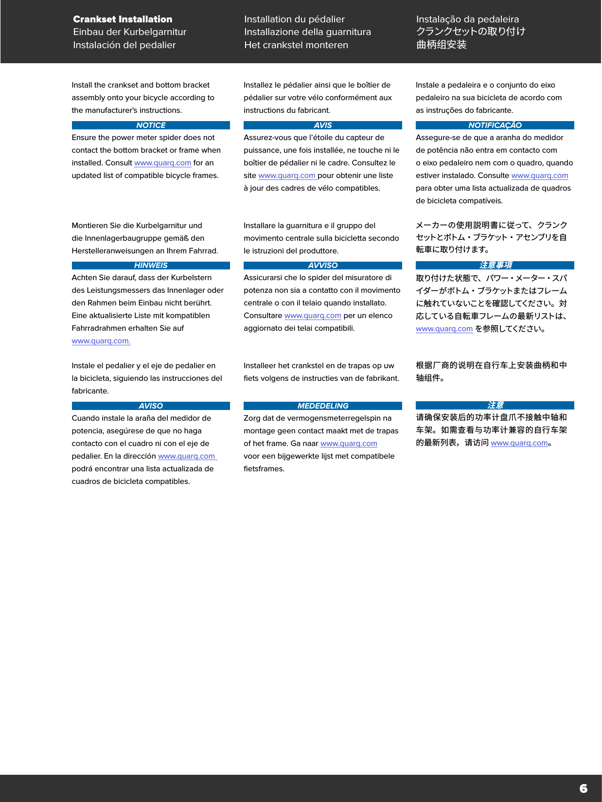 6Crankset Installation Installation du pédalier Instalação da pedaleiraEinbau der Kurbelgarnitur Installazione della guarnitura クラ ン ク セット の 取 り 付 けInstalación del pedalier Het crankstel monteren 曲柄组安装Install the crankset and bottom bracket assembly onto your bicycle according to  the manufacturer&apos;s instructions.NOTICEEnsure the power meter spider does not contact the bottom bracket or frame when installed. Consult www.quarq.com for an updated list of compatible bicycle frames.Installez le pédalier ainsi que le boîtier de pédalier sur votre vélo conformément aux instructions du fabricant.AVISAssurez-vous que l’étoile du capteur de puissance, une fois installée, ne touche ni le boîtier de pédalier ni le cadre. Consultez le site www.quarq.com pour obtenir une liste àjour des cadres de vélo compatibles.Instale a pedaleira e o conjunto do eixo pedaleiro na sua bicicleta de acordo com  as instruções do fabricante.NOTIFICAÇÃOAssegure-se de que a aranha do medidor de potência não entra em contacto com oeixo pedaleiro nem com o quadro, quando estiver instalado. Consulte www.quarq.com para obter uma lista actualizada de quadros de bicicleta compatíveis.Montieren Sie die Kurbelgarnitur und die Innenlagerbaugruppe gemäß den Herstelleranweisungen an Ihrem Fahrrad.HINWEISAchten Sie darauf, dass der Kurbelstern des Leistungsmessers das Innenlager oder den Rahmen beim Einbau nicht berührt. Eine aktualisierte Liste mit kompatiblen Fahrradrahmen erhalten Sie auf  www.quarq.com.Installare la guarnitura e il gruppo del movimento centrale sulla bicicletta secondo le istruzioni del produttore.AVVISOAssicurarsi che lo spider del misuratore di potenza non sia a contatto con il movimento centrale o con il telaio quando installato. Consultare www.quarq.com per un elenco aggiornato dei telai compatibili.メーカーの使用説明書に従って、クランクセ ット と ボト ム ・ ブ ラ ケット ・ ア セ ンブ リ を 自転 車 に 取り付 けます。注意事項取り付けた状態で、パワー・メーター・スパイ ダ ー が ボト ム ・ ブ ラ ケ ット ま た は フ レ ー ムに触れていないことを確認してください。対応している自転車フレームの最新リストは、 www.quarq.com を 参 照 してくだ さ い 。Instale el pedalier y el eje de pedalier en la bicicleta, siguiendo las instrucciones del fabricante.AVISOCuando instale la araña del medidor de potencia, asegúrese de que no haga contacto con el cuadro ni con el eje de pedalier. En la dirección www.quarq.com podrá encontrar una lista actualizada de cuadros de bicicleta compatibles.Installeer het crankstel en de trapas op uw fiets volgens de instructies van de fabrikant. MEDEDELINGZorg dat de vermogensmeterregelspin na montage geen contact maakt met de trapas of het frame. Ga naar www.quarq.com voor een bijgewerkte lijst met compatibele fietsframes.根据厂商的说明在自行车上安装曲柄和中轴组件。注意请确保安装后的功率计盘爪不接触中轴和车架。如需查看与功率计兼容的自行车架的最新列表，请访问 www.quarq.com。