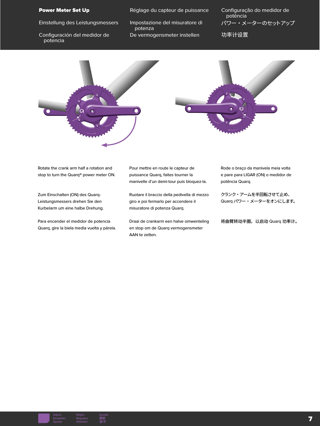 7Power Meter Set Up Réglage du capteur de puissance Configuração do medidor de potênciaEinstellung des Leistungsmessers Impostazione del misuratore di potenza パ ワ ー ・ メ ー タ ー の セ ット アップConfiguración del medidor de potencia De vermogensmeter instellen 功率计设置Adjust Régler AjustarEinstellen Regolare 調節Ajustar Afstellen 调节Rotate the crank arm half a rotation and stop to turn the Quarq® power meter ON. Pour mettre en route le capteur de puissance Quarq, faites tourner la manivelle d’un demi-tour puis bloquez-la.Rode o braço da manivela meia volta e pare para LIGAR (ON) o medidor de potência Quarq.Zum Einschalten (ON) des Quarq-Leistungsmessers drehen Sie den Kurbelarm um eine halbe Drehung.Ruotare il braccio della pedivella di mezzo giro e poi fermarlo per accendere il misuratore di potenza Quarq.クランク・アームを半回転させて止め、Quarq パワー・メーターをオンにします。Para encender el medidor de potencia Quarq, gire la biela media vuelta y párela.Draai de crankarm een halve omwenteling en stop om de Quarq vermogensmeter AAN te zetten.将曲臂转动半圈，以启动 Quarq 功率计。