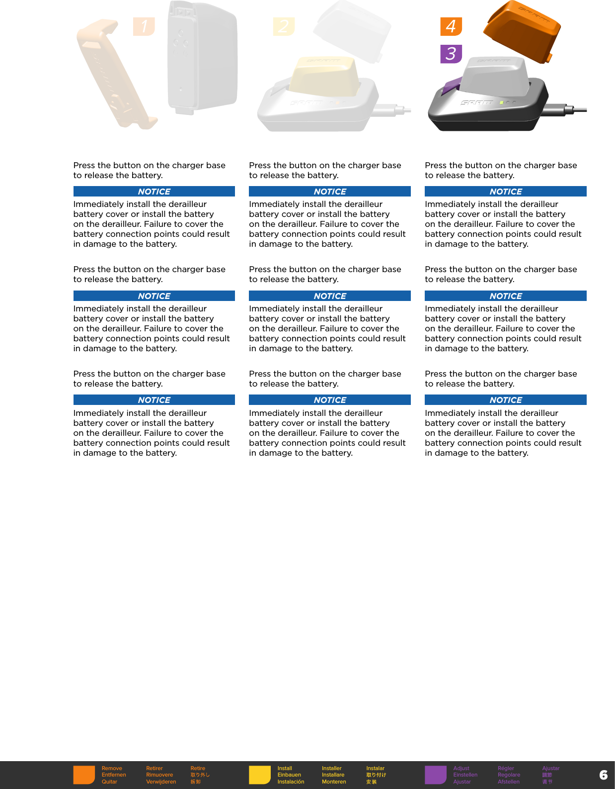 6Press the button on the charger base to release the battery. NOTICEImmediately install the derailleur battery cover or install the battery on the derailleur. Failure to cover the battery connection points could result in damage to the battery.Press the button on the charger base to release the battery. NOTICEImmediately install the derailleur battery cover or install the battery on the derailleur. Failure to cover the battery connection points could result in damage to the battery.Press the button on the charger base to release the battery. NOTICEImmediately install the derailleur battery cover or install the battery on the derailleur. Failure to cover the battery connection points could result in damage to the battery.Press the button on the charger base to release the battery. NOTICEImmediately install the derailleur battery cover or install the battery on the derailleur. Failure to cover the battery connection points could result in damage to the battery.Press the button on the charger base to release the battery. NOTICEImmediately install the derailleur battery cover or install the battery on the derailleur. Failure to cover the battery connection points could result in damage to the battery.Press the button on the charger base to release the battery. NOTICEImmediately install the derailleur battery cover or install the battery on the derailleur. Failure to cover the battery connection points could result in damage to the battery.Press the button on the charger base to release the battery. NOTICEImmediately install the derailleur battery cover or install the battery on the derailleur. Failure to cover the battery connection points could result in damage to the battery.Press the button on the charger base to release the battery. NOTICEImmediately install the derailleur battery cover or install the battery on the derailleur. Failure to cover the battery connection points could result in damage to the battery.Press the button on the charger base to release the battery. NOTICEImmediately install the derailleur battery cover or install the battery on the derailleur. Failure to cover the battery connection points could result in damage to the battery.1243Remove Retirer RetireEntfernen RimuovereQuitar VerwijderenInstall Installer InstalarEinbauen InstallareInstalación MonterenAdjust Régler AjustarEinstellen RegolareAjustar Afstellen