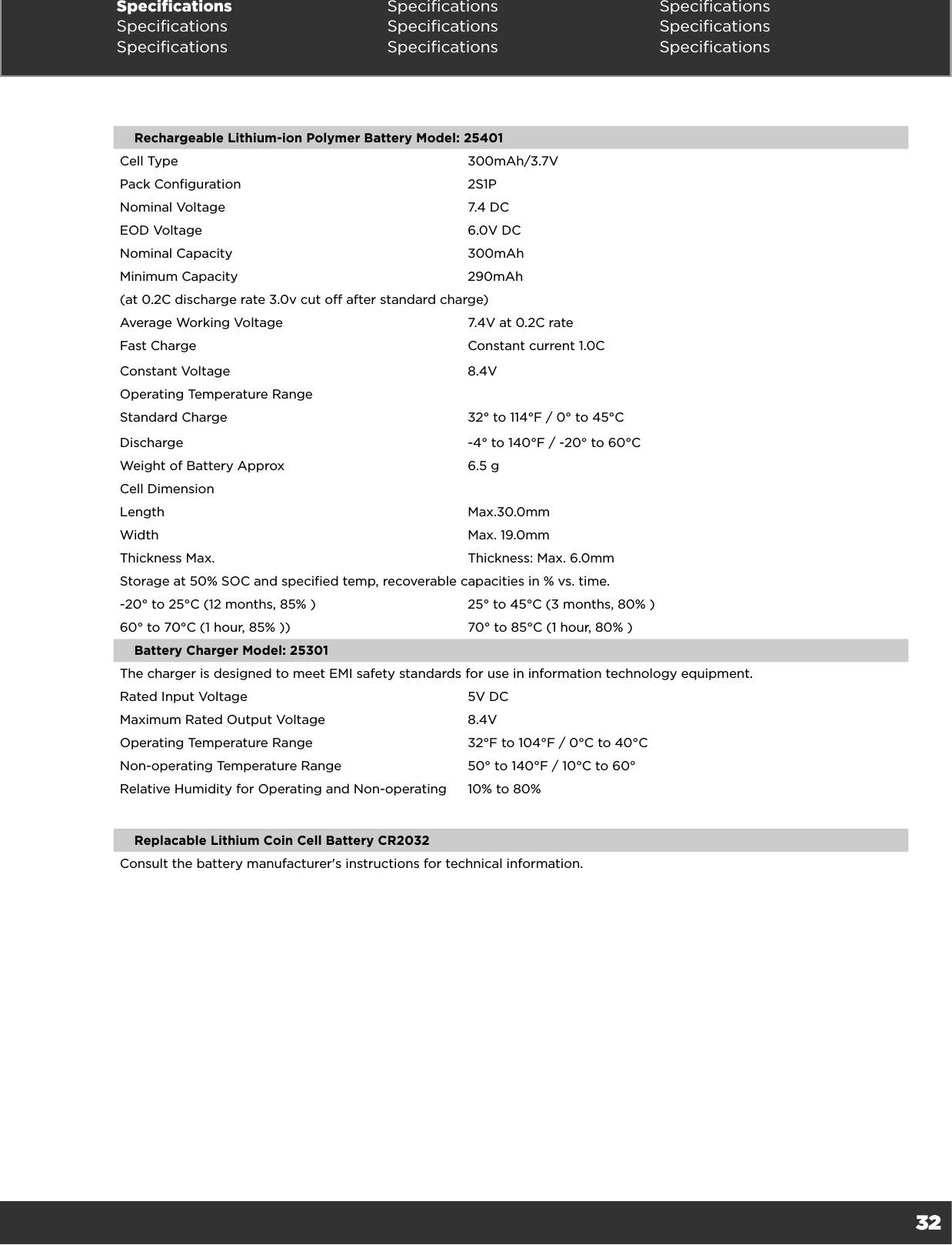 32Specifications Specifications SpecificationsSpecifications Specifications SpecificationsSpecifications Specifications SpecificationsRechargeable Lithium-ion Polymer Battery Model: 25401Cell Type 300mAh/3.7VPack Configuration 2S1PNominal Voltage 7.4 DCEOD Voltage 6.0V DCNominal Capacity 300mAhMinimum Capacity 290mAh(at 0.2C discharge rate 3.0v cut off after standard charge)Average Working Voltage 7.4V at 0.2C rateFast Charge Constant current 1.0CConstant Voltage 8.4VOperating Temperature RangeStandard Charge 32° to 114°F / 0° to 45°CDischarge -4° to 140°F / -20° to 60°CWeight of Battery Approx 6.5 gCell DimensionLength Max.30.0mm Width Max. 19.0mm Thickness Max. Thickness: Max. 6.0mmStorage at 50% SOC and specified temp, recoverable capacities in % vs. time.-20° to 25°C (12 months, 85% ) 25° to 45°C (3 months, 80% )60° to 70°C (1 hour, 85% )) 70° to 85°C (1 hour, 80% )Battery Charger Model: 25301The charger is designed to meet EMI safety standards for use in information technology equipment.Rated Input Voltage 5V DCMaximum Rated Output Voltage 8.4VOperating Temperature Range 32°F to 104°F / 0°C to 40°CNon-operating Temperature Range 50° to 140°F / 10°C to 60°Relative Humidity for Operating and Non-operating 10% to 80%Replacable Lithium Coin Cell Battery CR2032Consult the battery manufacturer&apos;s instructions for technical information. 