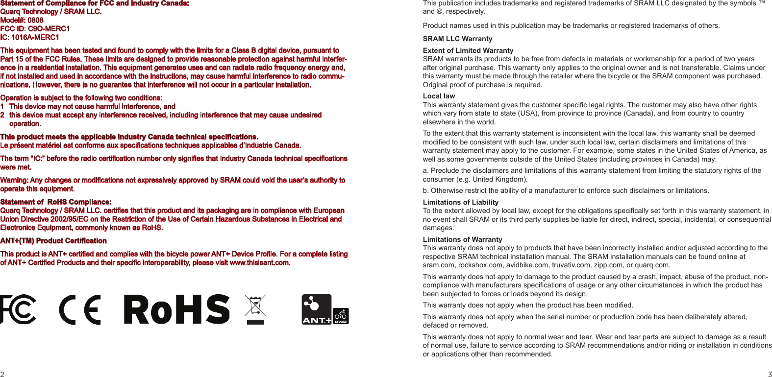 32This publication includes trademarks and registered trademarks of SRAM LLC designated by the symbols ™ and ®, respectively.Product names used in this publication may be trademarks or registered trademarks of others.SRAM LLC WarrantyExtent of Limited WarrantySRAM warrants its products to be free from defects in materials or workmanship for a period of two years after original purchase. This warranty only applies to the original owner and is not transferable. Claims under this warranty must be made through the retailer where the bicycle or the SRAM component was purchased. Original proof of purchase is required. Local lawThis warranty statement gives the customer specific legal rights. The customer may also have other rights which vary from state to state (USA), from province to province (Canada), and from country to country elsewhere in the world.To the extent that this warranty statement is inconsistent with the local law, this warranty shall be deemed modified to be consistent with such law, under such local law, certain disclaimers and limitations of this warranty statement may apply to the customer. For example, some states in the United States of America, as well as some governments outside of the United States (including provinces in Canada) may:a. Preclude the disclaimers and limitations of this warranty statement from limiting the statutory rights of the consumer (e.g. United Kingdom).b. Otherwise restrict the ability of a manufacturer to enforce such disclaimers or limitations.Limitations of Liability To the extent allowed by local law, except for the obligations specifically set forth in this warranty statement, in no event shall SRAM or its third party supplies be liable for direct, indirect, special, incidental, or consequential damages. Limitations of WarrantyThis warranty does not apply to products that have been incorrectly installed and/or adjusted according to the respective SRAM technical installation manual. The SRAM installation manuals can be found online at  sram.com, rockshox.com, avidbike.com, truvativ.com, zipp.com, or quarq.com.This warranty does not apply to damage to the product caused by a crash, impact, abuse of the product, non-compliance with manufacturers specifications of usage or any other circumstances in which the product has been subjected to forces or loads beyond its design.This warranty does not apply when the product has been modified.This warranty does not apply when the serial number or production code has been deliberately altered, defaced or removed.This warranty does not apply to normal wear and tear. Wear and tear parts are subject to damage as a result of normal use, failure to service according to SRAM recommendations and/or riding or installation in conditions or applications other than recommended. Statement of Compliance for FCC and Industry Canada:Quarq Technology / SRAM LLC.Model#: 0808  FCC ID: C9O-MERC1IC: 1016A-MERC1This equipment has been tested and found to comply with the limits for a Class B digital device, pursuant to Part 15 of the FCC Rules. These limits are designed to provide reasonable protection against harmful interfer-ence in a residential installation. This equipment generates uses and can radiate radio frequency energy and, if not installed and used in accordance with the instructions, may cause harmful interference to radio commu-nications. However, there is no guarantee that interference will not occur in a particular installation.Operation is subject to the following two conditions: 1  This device may not cause harmful interference, and2  this device must accept any interference received, including interference that may cause undesired operation.This product meets the applicable Industry Canada technical specications. Le présent matériel est conforme aux specications techniques applicables d’Industrie Canada. The term “IC:” before the radio certication number only signies that Industry Canada technical specications were met.Warning: Any changes or modications not expressively approved by SRAM could void the user’s authority to operate this equipment.Statement of  RoHS Compliance:Quarq Technology / SRAM LLC. certies that this product and its packaging are in compliance with European Union Directive 2002/95/EC on the Restriction of the Use of Certain Hazardous Substances in Electrical and Electronics Equipment, commonly known as RoHS.ANT+(TM) Product CerticationThis product is ANT+ certied and complies with the bicycle power ANT+ Device Prole. For a complete listing of ANT+ Certied Products and their specic interoperability, please visit www.thisisant.com.