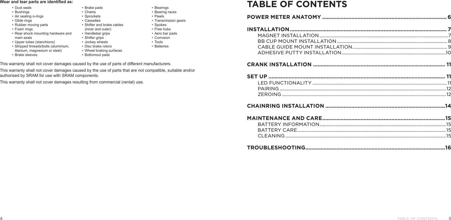 54Table of ConTenTs Wear and tear parts are identified as: This warranty shall not cover damages caused by the use of parts of different manufacturers.This warranty shall not cover damages caused by the use of parts that are not compatible, suitable and/or authorised by SRAM for use with SRAM components.This warranty shall not cover damages resulting from commercial (rental) use.•  Dust seals•  Bushings•  Air sealing o-rings•  Glide rings•  Rubber moving parts•  Foam rings•  Rear shock mounting hardware and main seals•  Upper tubes (stanchions)•  Stripped threads/bolts (aluminium, titanium, magnesium or steel)•  Brake sleeves•  Brake pads•  Chains•  Sprockets•  Cassettes•  Shifter and brake cables  (inner and outer)•  Handlebar grips•  Shifter grips•  Jockey wheels•  Disc brake rotors•  Wheel braking surfaces•  Bottomout pads•  Bearings•  Bearing races•  Pawls•  Transmission gears•  Spokes•  Free hubs•  Aero bar pads•  Corrosion•  Tools•  BatteriesTABLE OF CONTENTSPOWER METER ANATOMY ................................................................................. 6INSTALLATION ...................................................................................................... 7MAGNET INSTALL ATION ..............................................................................................................7BB CUP MOUNT INSTALLATION .............................................................................................. 8CABLE GUIDE MOUNT INSTALLATION ................................................................................. 9ADHESIVE PUTTY INSTALLATION .........................................................................................10CRANK INSTALLATION ...................................................................................... 11SET UP ................................................................................................................... 11LED FUNCTIONALITY ...................................................................................................................11PAIRING .............................................................................................................................................. 12ZEROING ............................................................................................................................................ 12CHAINRING INSTALLATION ..............................................................................14MAINTENANCE AND CARE ................................................................................ 15BAT TERY INFORMATION ............................................................................................................15BATTERY CARE ............................................................................................................................... 15CLEANING .........................................................................................................................................15TROUBLESHOOTING ...........................................................................................16