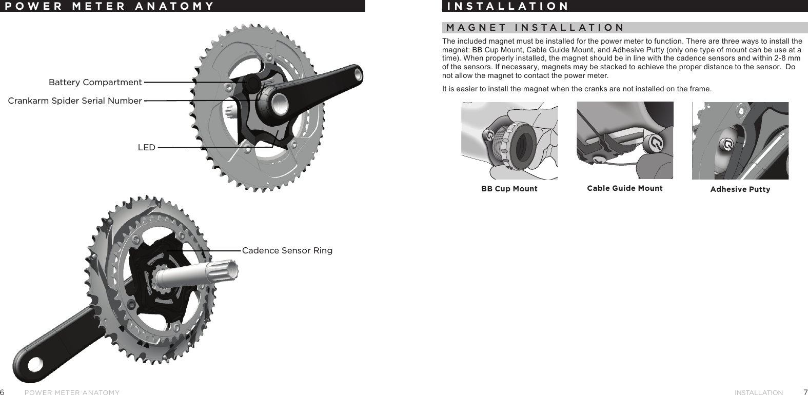 76INSTALLATIONPower meter AnAtomyPOWER METER ANATOMYCadence Sensor RingBattery CompartmentCrankarm Spider Serial NumberLEDINSTALLATIONMagnet InstallatIonThe included magnet must be installed for the power meter to function. There are three ways to install the magnet: BB Cup Mount, Cable Guide Mount, and Adhesive Putty (only one type of mount can be use at a time). When properly installed, the magnet should be in line with the cadence sensors and within 2-8 mm of the sensors. If necessary, magnets may be stacked to achieve the proper distance to the sensor.  Do not allow the magnet to contact the power meter. It is easier to install the magnet when the cranks are not installed on the frame.BB Cup Mount Cable Guide Mount Adhesive Putty