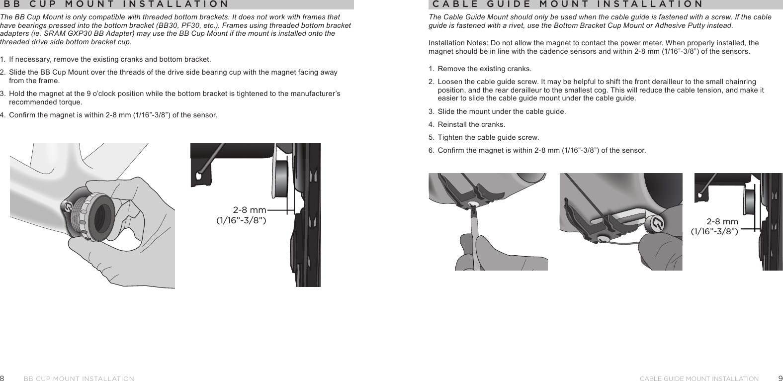 98Cable Guide Mount installationBB Cup Mount InstallatIonBB Cup Mount InstallatIonThe BB Cup Mount is only compatible with threaded bottom brackets. It does not work with frames that have bearings pressed into the bottom bracket (BB30, PF30, etc.). Frames using threaded bottom bracket adapters (ie. SRAM GXP30 BB Adapter) may use the BB Cup Mount if the mount is installed onto the threaded drive side bottom bracket cup.1.  If necessary, remove the existing cranks and bottom bracket. 2.  Slide the BB Cup Mount over the threads of the drive side bearing cup with the magnet facing away from the frame.3.  Hold the magnet at the 9 o’clock position while the bottom bracket is tightened to the manufacturer’s recommended torque.4.  Conrm the magnet is within 2-8 mm (1/16”-3/8”) of the sensor.2-8 mm(1/16”-3/8”)CaBle guIde Mount InstallatIonThe Cable Guide Mount should only be used when the cable guide is fastened with a screw. If the cable guide is fastened with a rivet, use the Bottom Bracket Cup Mount or Adhesive Putty instead. Installation Notes: Do not allow the magnet to contact the power meter. When properly installed, the magnet should be in line with the cadence sensors and within 2-8 mm (1/16”-3/8”) of the sensors.1.  Remove the existing cranks.2.  Loosen the cable guide screw. It may be helpful to shift the front derailleur to the small chainring position, and the rear derailleur to the smallest cog. This will reduce the cable tension, and make it easier to slide the cable guide mount under the cable guide.3.  Slide the mount under the cable guide.4.  Reinstall the cranks.5.  Tighten the cable guide screw.6.  Conrm the magnet is within 2-8 mm (1/16”-3/8”) of the sensor.2-8 mm(1/16”-3/8”)