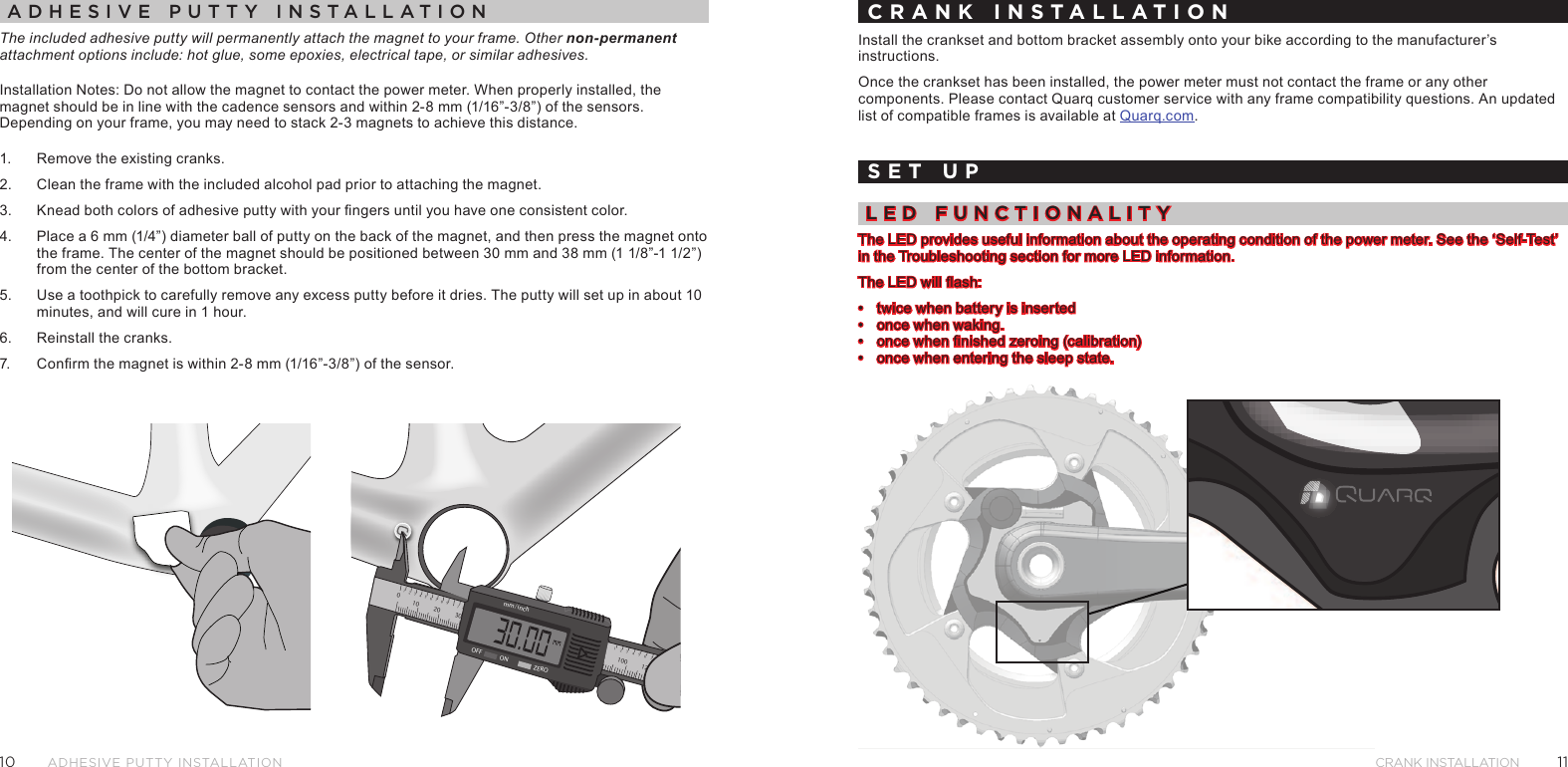 1110Crank InstallatIonAdhesive Putty instAllAtionadhesIve putty InstallatIonThe included adhesive putty will permanently attach the magnet to your frame. Other non-permanent attachment options include: hot glue, some epoxies, electrical tape, or similar adhesives.Installation Notes: Do not allow the magnet to contact the power meter. When properly installed, the magnet should be in line with the cadence sensors and within 2-8 mm (1/16”-3/8”) of the sensors. Depending on your frame, you may need to stack 2-3 magnets to achieve this distance.1.  Remove the existing cranks.2.  Clean the frame with the included alcohol pad prior to attaching the magnet. 3.  Knead both colors of adhesive putty with your ngers until you have one consistent color.4.  Place a 6 mm (1/4”) diameter ball of putty on the back of the magnet, and then press the magnet onto the frame. The center of the magnet should be positioned between 30 mm and 38 mm (1 1/8”-1 1/2”) from the center of the bottom bracket.5.  Use a toothpick to carefully remove any excess putty before it dries. The putty will set up in about 10 minutes, and will cure in 1 hour.6.  Reinstall the cranks.7.  Conrm the magnet is within 2-8 mm (1/16”-3/8”) of the sensor.2110020 30 40345786921341301408921345mm/inchOFF ON ZERO100 1202134576CRANK INSTALLATIONInstall the crankset and bottom bracket assembly onto your bike according to the manufacturer’s instructions.Once the crankset has been installed, the power meter must not contact the frame or any other components. Please contact Quarq customer service with any frame compatibility questions. An updated list of compatible frames is available at Quarq.com.SET UPled FunCtIonalItyThe LED provides useful information about the operating condition of the power meter. See the ‘Self-Test’ in the Troubleshooting section for more LED information.The LED will ash:•  twice when battery is inserted•  once when waking.•  once when nished zeroing (calibration)•  once when entering the sleep state.