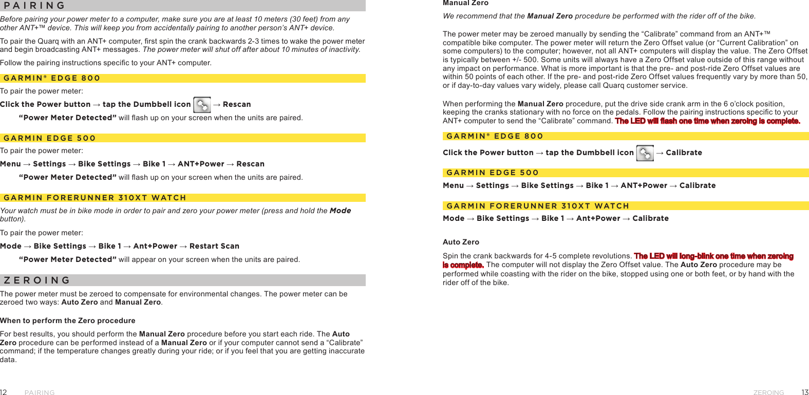 1312ZeroingPairingpaIrIngBefore pairing your power meter to a computer, make sure you are at least 10 meters (30 feet) from any other ANT+™ device. This will keep you from accidentally pairing to another person’s ANT+ device. To pair the Quarq with an ANT+ computer, rst spin the crank backwards 2-3 times to wake the power meter and begin broadcasting ANT+ messages. The power meter will shut off after about 10 minutes of inactivity.Follow the pairing instructions specic to your ANT+ computer.garMIn® edge 800To pair the power meter:Click the Power button → tap the Dumbbell icon   → Rescan“Power Meter Detected” will ash up on your screen when the units are paired.garMIn edge 500To pair the power meter:Menu → Settings → Bike Settings → Bike 1 → ANT+Power → Rescan“Power Meter Detected” will ash up on your screen when the units are paired.garMIn Forerunner 310Xt WatChYour watch must be in bike mode in order to pair and zero your power meter (press and hold the Mode button).To pair the power meter:Mode → Bike Settings → Bike 1 → Ant+Power → Restart Scan“Power Meter Detected” will appear on your screen when the units are paired.ZeroIngThe power meter must be zeroed to compensate for environmental changes. The power meter can be zeroed two ways: Auto Zero and Manual Zero. When to perform the Zero procedureFor best results, you should perform the Manual Zero procedure before you start each ride. The Auto Zero procedure can be performed instead of a Manual Zero or if your computer cannot send a “Calibrate” command; if the temperature changes greatly during your ride; or if you feel that you are getting inaccurate data.Manual Zero We recommend that the Manual Zero procedure be performed with the rider off of the bike.The power meter may be zeroed manually by sending the “Calibrate” command from an ANT+™ compatible bike computer. The power meter will return the Zero Offset value (or “Current Calibration” on some computers) to the computer; however, not all ANT+ computers will display the value. The Zero Offset is typically between +/- 500. Some units will always have a Zero Offset value outside of this range without any impact on performance. What is more important is that the pre- and post-ride Zero Offset values are within 50 points of each other. If the pre- and post-ride Zero Offset values frequently vary by more than 50, or if day-to-day values vary widely, please call Quarq customer service.When performing the Manual Zero procedure, put the drive side crank arm in the 6 o’clock position, keeping the cranks stationary with no force on the pedals. Follow the pairing instructions specic to your ANT+ computer to send the “Calibrate” command. The LED will ash one time when zeroing is complete.garMIn® edge 800Click the Power button → tap the Dumbbell icon   → CalibrategarMIn edge 500Menu → Settings → Bike Settings → Bike 1 → ANT+Power → CalibrategarMIn Forerunner 310Xt WatChMode → Bike Settings → Bike 1 → Ant+Power → CalibrateAuto Zero Spin the crank backwards for 4-5 complete revolutions. The LED will long-blink one time when zeroing is complete. The computer will not display the Zero Offset value. The Auto Zero procedure may be performed while coasting with the rider on the bike, stopped using one or both feet, or by hand with the rider off of the bike. 