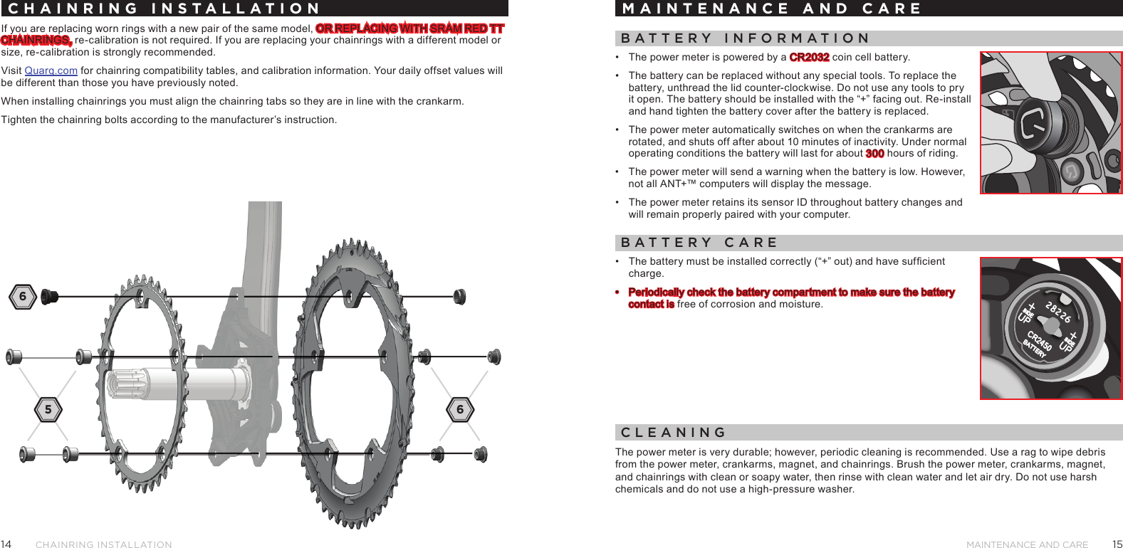 1514MAINTENANCE AND CARECHAINRING INstAllAtIoNCHAINRING INSTALLATIONIf you are replacing worn rings with a new pair of the same model, OR REPLACING WITH SRAM RED TT CHAINRINGS, re-calibration is not required. If you are replacing your chainrings with a different model or size, re-calibration is strongly recommended.Visit Quarq.com for chainring compatibility tables, and calibration information. Your daily offset values will be different than those you have previously noted.When installing chainrings you must align the chainring tabs so they are in line with the crankarm.Tighten the chainring bolts according to the manufacturer’s instruction.MAINTENANCE AND CAREBattery InForMatIon•  The power meter is powered by a CR2032 coin cell battery. •  The battery can be replaced without any special tools. To replace the battery, unthread the lid counter-clockwise. Do not use any tools to pry it open. The battery should be installed with the “+” facing out. Re-install and hand tighten the battery cover after the battery is replaced. •  The power meter automatically switches on when the crankarms are rotated, and shuts off after about 10 minutes of inactivity. Under normal operating conditions the battery will last for about 300 hours of riding. •  The power meter will send a warning when the battery is low. However, not all ANT+™ computers will display the message.•  The power meter retains its sensor ID throughout battery changes and will remain properly paired with your computer.Battery Care•  The battery must be installed correctly (“+” out) and have sufcient charge.•  Periodically check the battery compartment to make sure the battery contact is free of corrosion and moisture.CleanIngThe power meter is very durable; however, periodic cleaning is recommended. Use a rag to wipe debris from the power meter, crankarms, magnet, and chainrings. Brush the power meter, crankarms, magnet, and chainrings with clean or soapy water, then rinse with clean water and let air dry. Do not use harsh chemicals and do not use a high-pressure washer.65 6