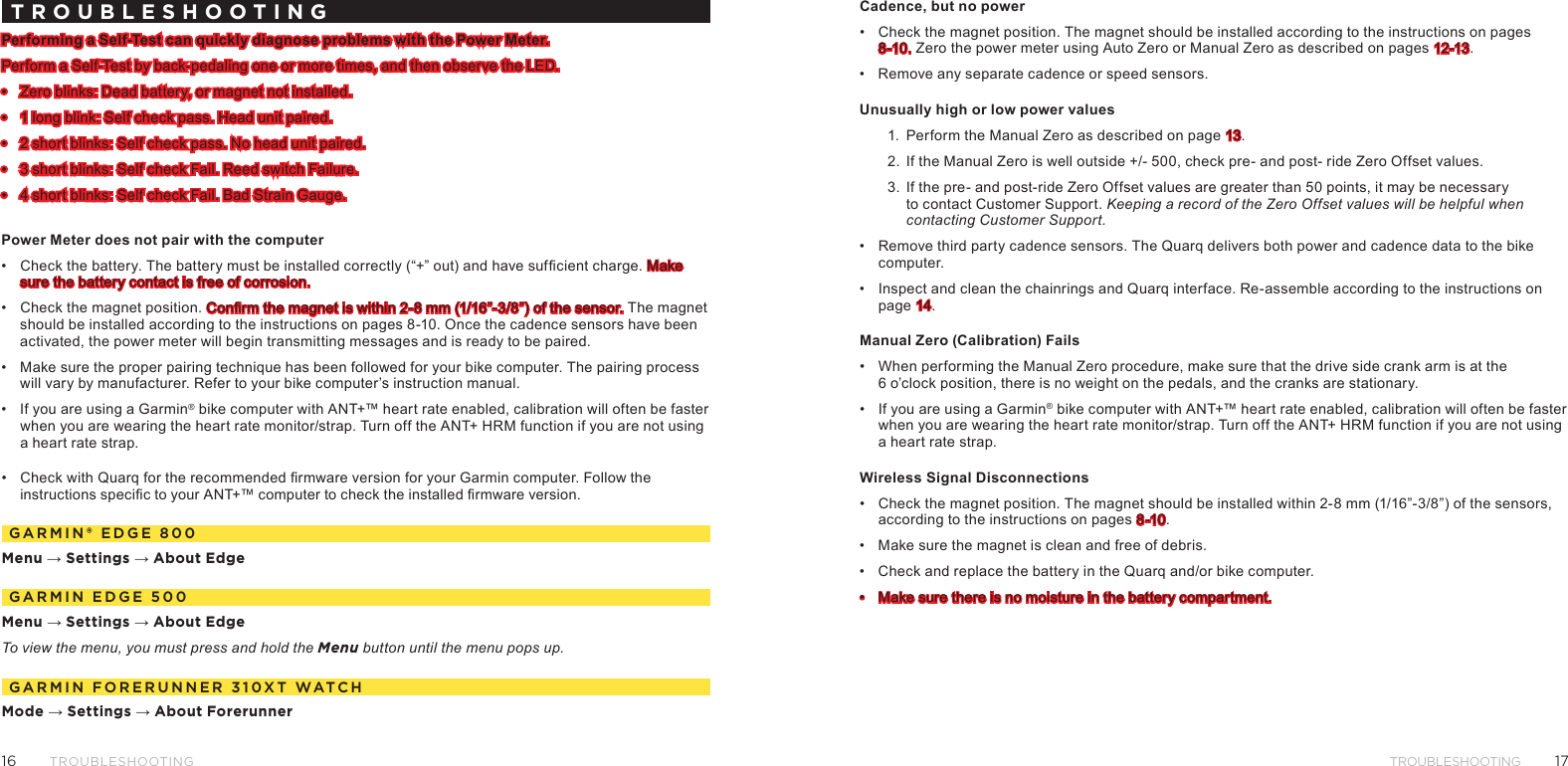1716TROUBLESHOOTINGTROUBLESHOOTINGTROUBLESHOOTINGPerforming a Self-Test can quickly diagnose problems with the Power Meter.Perform a Self-Test by back-pedaling one or more times, and then observe the LED.•  Zero blinks: Dead battery, or magnet not installed.•  1 long blink: Self check pass. Head unit paired.•  2 short blinks: Self check pass. No head unit paired.•  3 short blinks: Self check Fail. Reed switch Failure.•  4 short blinks: Self check Fail. Bad Strain Gauge.Power Meter does not pair with the computer•  Check the battery. The battery must be installed correctly (“+” out) and have sufcient charge. Make sure the battery contact is free of corrosion.•  Check the magnet position. Conrm the magnet is within 2-8 mm (1/16”-3/8”) of the sensor. The magnet should be installed according to the instructions on pages 8-10. Once the cadence sensors have been activated, the power meter will begin transmitting messages and is ready to be paired.•  Make sure the proper pairing technique has been followed for your bike computer. The pairing process will vary by manufacturer. Refer to your bike computer’s instruction manual.•  If you are using a Garmin® bike computer with ANT+™ heart rate enabled, calibration will often be faster when you are wearing the heart rate monitor/strap. Turn off the ANT+ HRM function if you are not using a heart rate strap.•  Check with Quarq for the recommended rmware version for your Garmin computer. Follow the instructions specic to your ANT+™ computer to check the installed rmware version.garMIn® edge 800Menu → Settings → About EdgegarMIn edge 500Menu → Settings → About EdgeTo view the menu, you must press and hold the Menu button until the menu pops up.garMIn Forerunner 310Xt WatChMode → Settings → About ForerunnerCadence, but no power•  Check the magnet position. The magnet should be installed according to the instructions on pages 8-10. Zero the power meter using Auto Zero or Manual Zero as described on pages 12-13.•  Remove any separate cadence or speed sensors.Unusually high or low power values1.  Perform the Manual Zero as described on page 13.2.  If the Manual Zero is well outside +/- 500, check pre- and post- ride Zero Offset values.3.  If the pre- and post-ride Zero Offset values are greater than 50 points, it may be necessary to contact Customer Support. Keeping a record of the Zero Offset values will be helpful when contacting Customer Support.•  Remove third party cadence sensors. The Quarq delivers both power and cadence data to the bike computer.•  Inspect and clean the chainrings and Quarq interface. Re-assemble according to the instructions on page 14.Manual Zero (Calibration) Fails•  When performing the Manual Zero procedure, make sure that the drive side crank arm is at the  6 o’clock position, there is no weight on the pedals, and the cranks are stationary.•  If you are using a Garmin® bike computer with ANT+™ heart rate enabled, calibration will often be faster when you are wearing the heart rate monitor/strap. Turn off the ANT+ HRM function if you are not using a heart rate strap.Wireless Signal Disconnections•  Check the magnet position. The magnet should be installed within 2-8 mm (1/16”-3/8”) of the sensors, according to the instructions on pages 8-10.•  Make sure the magnet is clean and free of debris.•  Check and replace the battery in the Quarq and/or bike computer.•  Make sure there is no moisture in the battery compartment.