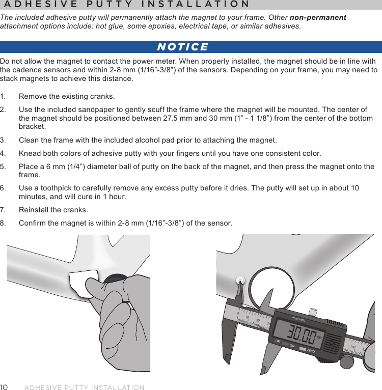 10Adhesive Putty instAllAtionADHESIVE PUTTY INSTALLATIONThe included adhesive putty will permanently attach the magnet to your frame. Other non-permanent attachment options include: hot glue, some epoxies, electrical tape, or similar adhesives.NOTICEDo not allow the magnet to contact the power meter. When properly installed, the magnet should be in line with the cadence sensors and within 2-8 mm (1/16”-3/8”) of the sensors. Depending on your frame, you may need to stack magnets to achieve this distance.1.  Remove the existing cranks.2.  Use the included sandpaper to gently scuff the frame where the magnet will be mounted. The center of the magnet should be positioned between 27.5 mm and 30 mm (1” - 1 1/8”) from the center of the bottom bracket.3.  Clean the frame with the included alcohol pad prior to attaching the magnet. 4.  Knead both colors of adhesive putty with your ngers until you have one consistent color.5.  Place a 6 mm (1/4”) diameter ball of putty on the back of the magnet, and then press the magnet onto the frame. 6.  Use a toothpick to carefully remove any excess putty before it dries. The putty will set up in about 10 minutes, and will cure in 1 hour.7.  Reinstall the cranks.8.  Conrm the magnet is within 2-8 mm (1/16”-3/8”) of the sensor.2110020 30 4034578692134130 1408921345mm/inchOFF ON ZERO100 1202134576