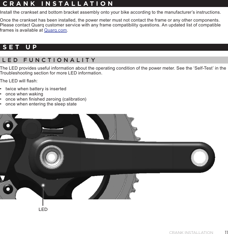 11Crank InstallatIonCRANK INSTALLATIONInstall the crankset and bottom bracket assembly onto your bike according to the manufacturer’s instructions.Once the crankset has been installed, the power meter must not contact the frame or any other components. Please contact Quarq customer service with any frame compatibility questions. An updated list of compatible frames is available at Quarq.com.SET UPLED FUNCTIONALITYThe LED provides useful information about the operating condition of the power meter. See the ‘Self-Test’ in the Troubleshooting section for more LED information.The LED will ash:•  twice when battery is inserted•  once when waking•  once when nished zeroing (calibration)•  once when entering the sleep stateLED