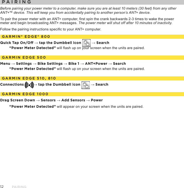 12PairingPAIRINGBefore pairing your power meter to a computer, make sure you are at least 10 meters (30 feet) from any other ANT+™ device. This will keep you from accidentally pairing to another person’s ANT+ device. To pair the power meter with an ANT+ computer, rst spin the crank backwards 2-3 times to wake the power meter and begin broadcasting ANT+ messages. The power meter will shut off after 10 minutes of inactivity.Follow the pairing instructions specic to your ANT+ computer.GARMIN® EDGE® 800Quick Tap On/O → tap the Dumbbell icon   → Search“Power Meter Detected” will ash up on your screen when the units are paired.GARMIN EDGE 500Menu → Settings → Bike Settings → Bike 1 → ANT+Power → Search“Power Meter Detected” will ash up on your screen when the units are paired.GARMIN EDGE 510, 810Connections → tap the Dumbbell icon   → SearchGARMIN EDGE 1000Drag Screen Down → Sensors → Add Sensors → Power“Power Meter Detected” will appear on your screen when the units are paired.