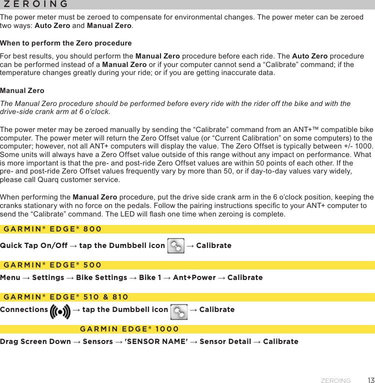 13ZeroingZEROINGThe power meter must be zeroed to compensate for environmental changes. The power meter can be zeroed two ways: Auto Zero and Manual Zero. When to perform the Zero procedureFor best results, you should perform the Manual Zero procedure before each ride. The Auto Zero procedure can be performed instead of a Manual Zero or if your computer cannot send a “Calibrate” command; if the temperature changes greatly during your ride; or if you are getting inaccurate data.Manual Zero The Manual Zero procedure should be performed before every ride with the rider off the bike and with the  drive-side crank arm at 6 o’clock.The power meter may be zeroed manually by sending the “Calibrate” command from an ANT+™ compatible bike computer. The power meter will return the Zero Offset value (or “Current Calibration” on some computers) to the computer; however, not all ANT+ computers will display the value. The Zero Offset is typically between +/- 1000. Some units will always have a Zero Offset value outside of this range without any impact on performance. What is more important is that the pre- and post-ride Zero Offset values are within 50 points of each other. If the  pre- and post-ride Zero Offset values frequently vary by more than 50, or if day-to-day values vary widely, please call Quarq customer service.When performing the Manual Zero procedure, put the drive side crank arm in the 6 o’clock position, keeping the cranks stationary with no force on the pedals. Follow the pairing instructions specic to your ANT+ computer to send the “Calibrate” command. The LED will ash one time when zeroing is complete.GARMIN® EDGE® 800Quick Tap On/O → tap the Dumbbell icon   → CalibrateGARMIN® EDGE® 500Menu → Settings → Bike Settings → Bike 1 → Ant+Power → CalibrateGARMIN® EDGE® 510 &amp; 810Connections  → tap the Dumbbell icon   → CalibrateGARMIN EDGE® 1000Drag Screen Down → Sensors → &apos;SENSOR NAME&apos; → Sensor Detail → Calibrate