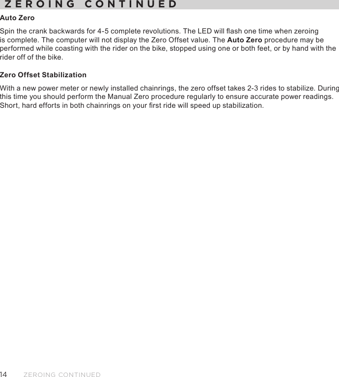 14ZEROING CONTINUEDZEROING CONTINUEDAuto Zero Spin the crank backwards for 4-5 complete revolutions. The LED will ash one time when zeroing is complete. The computer will not display the Zero Offset value. The Auto Zero procedure may be performed while coasting with the rider on the bike, stopped using one or both feet, or by hand with the rider off of the bike. Zero Offset StabilizationWith a new power meter or newly installed chainrings, the zero offset takes 2-3 rides to stabilize. During this time you should perform the Manual Zero procedure regularly to ensure accurate power readings. Short, hard efforts in both chainrings on your rst ride will speed up stabilization.