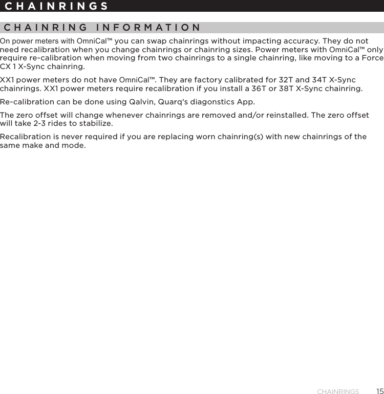 15CHAINRINGSCHAINRINGSCHAINRING INFORMATIONOn power meters with OmniCal™ you can swap chainrings without impacting accuracy� They do not need recalibration when you change chainrings or chainring sizes� Power meters with OmniCal™ only require re-calibration when moving from two chainrings to a single chainring, like moving to a Force CX 1 X-Sync chainring�XX1 power meters do not have OmniCal™� They are factory calibrated for 32T and 34T X-Sync chainrings� XX1 power meters require recalibration if you install a 36T or 38T X-Sync chainring�Re-calibration can be done using Qalvin, Quarq&apos;s diagonstics App�The zero offset will change whenever chainrings are removed and/or reinstalled� The zero offset will take 2-3 rides to stabilize� Recalibration is never required if you are replacing worn chainring(s) with new chainrings of the same make and mode�