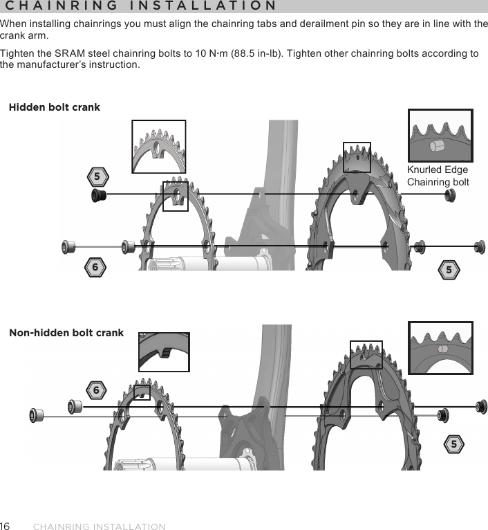 16CHAINRING INSTALLATIONCHAINRING INSTALLATIONWhen installing chainrings you must align the chainring tabs and derailment pin so they are in line with the  crank arm.Tighten the SRAM steel chainring bolts to 10 N·m (88.5 in-lb). Tighten other chainring bolts according to the manufacturer’s instruction. 65Hidden bolt crank65Non-hidden bolt crank5Knurled EdgeChainring bolt