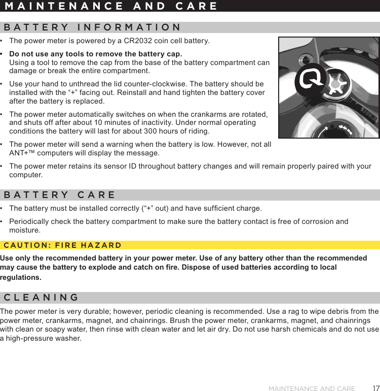 17MAINTENANCE AND CAREMAINTENANCE AND CAREBATTERY INFORMATION•  The power meter is powered by a CR2032 coin cell battery. •  Do not use any tools to remove the battery cap.  Using a tool to remove the cap from the base of the battery compartment can damage or break the entire compartment. •  Use your hand to unthread the lid counter-clockwise. The battery should be installed with the “+” facing out. Reinstall and hand tighten the battery cover after the battery is replaced. •  The power meter automatically switches on when the crankarms are rotated, and shuts off after about 10 minutes of inactivity. Under normal operating conditions the battery will last for about 300 hours of riding. •  The power meter will send a warning when the battery is low. However, not all ANT+™ computers will display the message.•  The power meter retains its sensor ID throughout battery changes and will remain properly paired with your computer.BATTERY CARE•  The battery must be installed correctly (“+” out) and have sufcient charge.•  Periodically check the battery compartment to make sure the battery contact is free of corrosion and moisture.CAUTION: FIRE HAZARDUse only the recommended battery in your power meter. Use of any battery other than the recommended may cause the battery to explode and catch on fire. Dispose of used batteries according to local regulations.CLEANINGThe power meter is very durable; however, periodic cleaning is recommended. Use a rag to wipe debris from the power meter, crankarms, magnet, and chainrings. Brush the power meter, crankarms, magnet, and chainrings with clean or soapy water, then rinse with clean water and let air dry. Do not use harsh chemicals and do not use a high-pressure washer. 