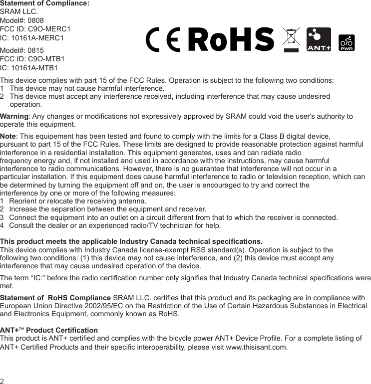 2Statement of Compliance:SRAM LLC.Model#: 0808  FCC ID: C9O-MERC1IC: 10161A-MERC1Model#: 0815  FCC ID: C9O-MTB1IC: 10161A-MTB1This device complies with part 15 of the FCC Rules. Operation is subject to the following two conditions:1   This device may not cause harmful interference. 2   This device must accept any interference received, including interference that may cause undesired       operation.Warning: Any changes or modications not expressively approved by SRAM could void the user&apos;s authority to  operate this equipment. Note: This equipement has been tested and found to comply with the limits for a Class B digital device,  pursuant to part 15 of the FCC Rules. These limits are designed to provide reasonable protection against harmful interference in a residential installation. This equipment generates, uses and can radiate radio  frequency energy and, if not installed and used in accordance with the instructions, may cause harmful  interference to radio communications. However, there is no guarantee that interference will not occur in a  particular installation. If this equipment does cause harmful interference to radio or television reception, which can be determined by turning the equipment off and on, the user is encouraged to try and correct the  interference by one or more of the following measures:1  Reorient or relocate the receiving antenna.2  Increase the separation between the equipment and receiver.3  Connect the equipment into an outlet on a circuit different from that to which the receiver is connected.4  Consult the dealer or an experienced radio/TV technician for help.This product meets the applicable Industry Canada technical specications.This device complies with Industry Canada license-exempt RSS standard(s). Operation is subject to the  following two conditions: (1) this device may not cause interference, and (2) this device must accept any  interference that may cause undesired operation of the device.The term “IC:” before the radio certication number only signies that Industry Canada technical specications were met.Statement of  RoHS Compliance SRAM LLC. certies that this product and its packaging are in compliance with European Union Directive 2002/95/EC on the Restriction of the Use of Certain Hazardous Substances in Electrical and Electronics Equipment, commonly known as RoHS.ANT+™ Product CerticationThis product is ANT+ certied and complies with the bicycle power ANT+ Device Prole. For a complete listing of ANT+ Certied Products and their specic interoperability, please visit www.thisisant.com.