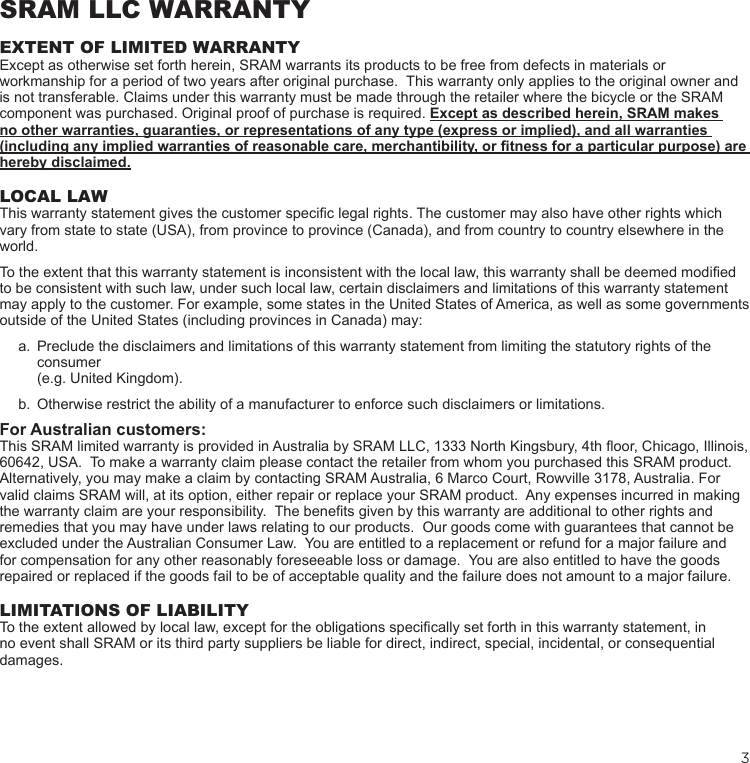 3SRAM LLC WARRANTYEXTENT OF LIMITED WARRANTYExcept as otherwise set forth herein, SRAM warrants its products to be free from defects in materials or workmanship for a period of two years after original purchase.  This warranty only applies to the original owner and is not transferable. Claims under this warranty must be made through the retailer where the bicycle or the SRAM component was purchased. Original proof of purchase is required. Except as described herein, SRAM makes no other warranties, guaranties, or representations of any type (express or implied), and all warranties (including any implied warranties of reasonable care, merchantibility, or fitness for a particular purpose) are hereby disclaimed.LOCAL LAWThis warranty statement gives the customer specic legal rights. The customer may also have other rights which vary from state to state (USA), from province to province (Canada), and from country to country elsewhere in the world.To the extent that this warranty statement is inconsistent with the local law, this warranty shall be deemed modied to be consistent with such law, under such local law, certain disclaimers and limitations of this warranty statement may apply to the customer. For example, some states in the United States of America, as well as some governments outside of the United States (including provinces in Canada) may:a.  Preclude the disclaimers and limitations of this warranty statement from limiting the statutory rights of the consumer  (e.g. United Kingdom).b.  Otherwise restrict the ability of a manufacturer to enforce such disclaimers or limitations.For Australian customers:This SRAM limited warranty is provided in Australia by SRAM LLC, 1333 North Kingsbury, 4th oor, Chicago, Illinois, 60642, USA.  To make a warranty claim please contact the retailer from whom you purchased this SRAM product.  Alternatively, you may make a claim by contacting SRAM Australia, 6 Marco Court, Rowville 3178, Australia. For valid claims SRAM will, at its option, either repair or replace your SRAM product.  Any expenses incurred in making the warranty claim are your responsibility.  The benets given by this warranty are additional to other rights and remedies that you may have under laws relating to our products.  Our goods come with guarantees that cannot be excluded under the Australian Consumer Law.  You are entitled to a replacement or refund for a major failure and for compensation for any other reasonably foreseeable loss or damage.  You are also entitled to have the goods repaired or replaced if the goods fail to be of acceptable quality and the failure does not amount to a major failure.LIMITATIONS OF LIABILITYTo the extent allowed by local law, except for the obligations specically set forth in this warranty statement, in no event shall SRAM or its third party suppliers be liable for direct, indirect, special, incidental, or consequential damages. 