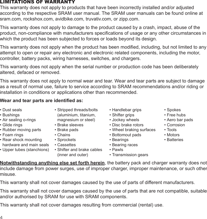 4 LIMITATIONS OF WARRANTYThis warranty does not apply to products that have been incorrectly installed and/or adjusted according to the respective SRAM user manual. The SRAM user manuals can be found online at sram.com, rockshox.com, avidbike.com, truvativ.com, or zipp.com.This warranty does not apply to damage to the product caused by a crash, impact, abuse of the product, non-compliance with manufacturers specications of usage or any other circumstances in which the product has been subjected to forces or loads beyond its design.This warranty does not apply when the product has been modied, including, but not limited to any attempt to open or repair any electronic and electronic related components, including the motor, controller, battery packs, wiring harnesses, switches, and chargers.This warranty does not apply when the serial number or production code has been deliberately altered, defaced or removed.This warranty does not apply to normal wear and tear. Wear and tear parts are subject to damage as a result of normal use, failure to service according to SRAM recommendations and/or riding or installation in conditions or applications other than recommended.Wear and tear parts are identied as:Notwithstanding anything else set forth herein, the battery pack and charger warranty does not include damage from power surges, use of improper charger, improper maintenance, or such other misuse.This warranty shall not cover damages caused by the use of parts of different manufacturers.This warranty shall not cover damages caused by the use of parts that are not compatible, suitable and/or authorised by SRAM for use with SRAM components.This warranty shall not cover damages resulting from commercial (rental) use.• Dust seals• Bushings• Air sealing o-rings• Glide rings• Rubber moving parts• Foam rings• Rear shock mounting hardware and main seals• Upper tubes (stanchions) • Stripped threads/bolts (aluminium, titanium, magnesium or steel)• Brake sleeves• Brake pads• Chains• Sprockets• Cassettes• Shifter and brake cables (inner and outer)• Handlebar grips• Shifter grips• Jockey wheels• Disc brake rotors• Wheel braking surfaces• Bottomout pads• Bearings• Bearing races• Pawls• Transmission gears• Spokes• Free hubs• Aero bar pads• Corrosion• Tools• Motors• Batteries