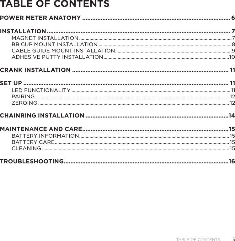 5Table of ConTenTsTABLE OF CONTENTSPOWER METER ANATOMY ���������������������������������������������������������������������������������������� 6INSTALLATION ������������������������������������������������������������������������������������������������������������� 7MAGNET INSTALLATION �����������������������������������������������������������������������������������������������������������������������7BB CUP MOUNT INSTALLATION ��������������������������������������������������������������������������������������������������������8CABLE GUIDE MOUNT INSTALLATION �������������������������������������������������������������������������������������������9ADHESIVE PUTTY INSTALLATION ��������������������������������������������������������������������������������������������������10CRANK INSTALLATION ��������������������������������������������������������������������������������������������� 11SET UP �������������������������������������������������������������������������������������������������������������������������� 11LED FUNCTIONALITY ���������������������������������������������������������������������������������������������������������������������������� 11PAIRING ������������������������������������������������������������������������������������������������������������������������������������������������������� 12ZEROING ����������������������������������������������������������������������������������������������������������������������������������������������������� 12CHAINRING INSTALLATION �������������������������������������������������������������������������������������14MAINTENANCE AND CARE ��������������������������������������������������������������������������������������� 15BATTERY INFORMATION ��������������������������������������������������������������������������������������������������������������������� 15BATTERY CARE ���������������������������������������������������������������������������������������������������������������������������������������� 15CLEANING �������������������������������������������������������������������������������������������������������������������������������������������������� 15TROUBLESHOOTING ��������������������������������������������������������������������������������������������������16