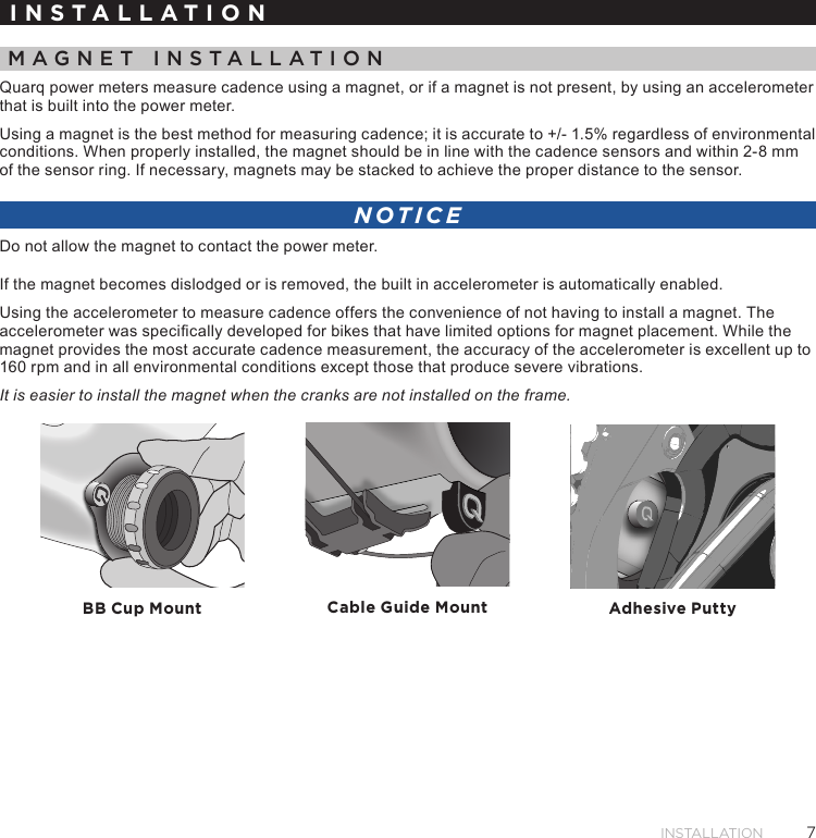 7INSTALLATIONINSTALLATIONMAGNET INSTALLATIONQuarq power meters measure cadence using a magnet, or if a magnet is not present, by using an accelerometer that is built into the power meter.Using a magnet is the best method for measuring cadence; it is accurate to +/- 1.5% regardless of environmental conditions. When properly installed, the magnet should be in line with the cadence sensors and within 2-8 mm of the sensor ring. If necessary, magnets may be stacked to achieve the proper distance to the sensor.NOTICEDo not allow the magnet to contact the power meter.If the magnet becomes dislodged or is removed, the built in accelerometer is automatically enabled.Using the accelerometer to measure cadence offers the convenience of not having to install a magnet. The accelerometer was specically developed for bikes that have limited options for magnet placement. While the magnet provides the most accurate cadence measurement, the accuracy of the accelerometer is excellent up to 160 rpm and in all environmental conditions except those that produce severe vibrations. It is easier to install the magnet when the cranks are not installed on the frame.BB Cup Mount Cable Guide Mount Adhesive Putty