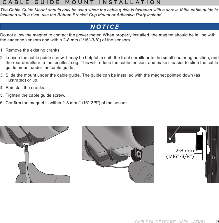 9Cable Guide Mount installationCABLE GUIDE MOUNT INSTALLATIONThe Cable Guide Mount should only be used when the cable guide is fastened with a screw. If the cable guide is fastened with a rivet, use the Bottom Bracket Cup Mount or Adhesive Putty instead. NOTICEDo not allow the magnet to contact the power meter. When properly installed, the magnet should be in line with the cadence sensors and within 2-8 mm (1/16”-3/8”) of the sensors.1.  Remove the existing cranks.2.  Loosen the cable guide screw. It may be helpful to shift the front derailleur to the small chainring position, and the rear derailleur to the smallest cog. This will reduce the cable tension, and make it easier to slide the cable guide mount under the cable guide.3.  Slide the mount under the cable guide. The guide can be installed with the magnet pointed down (as illustrated) or up.4.  Reinstall the cranks.5.  Tighten the cable guide screw.6.  Conrm the magnet is within 2-8 mm (1/16”-3/8”) of the sensor.2-8 mm(1/16”-3/8”)