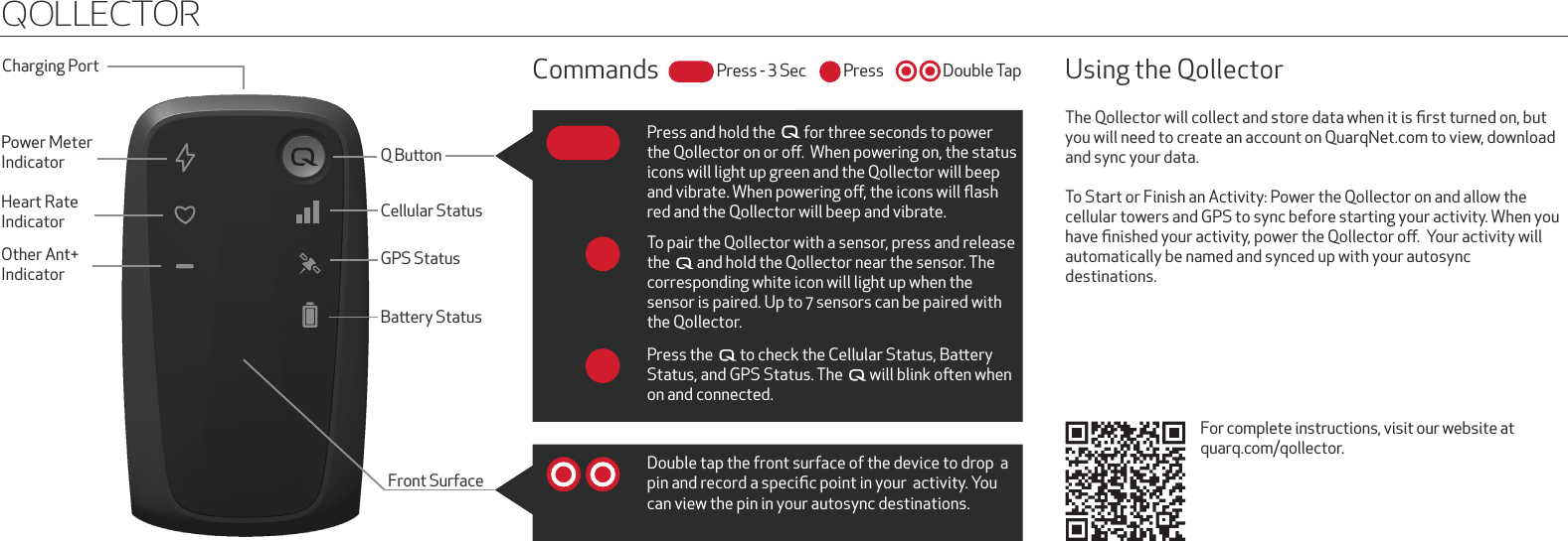 Q BuonCellular StatusGPS StatusBaery StatussPower MeterIndicatorCharging PortHeart RateIndicatorOther Ant+ IndicatorQollectorTo pair the Qollector with a sensor, press and release the    and hold the Qollector near the sensor. The corresponding white icon will light up when the sensor is paired. Up to 7 sensors can be paired with the Qollector.Press the    to check the Cellular Status, Baery Status, and GPS Status. The    will blink oen when on and connected.Double tap the front surface of the device to drop  a  pin and record a speciﬁc point in your  activity. You can view the pin in your autosync destinations. The Qollector will collect and store data when it is ﬁrst turned on, but you will need to create an account on QuarqNet.com to view, download and sync your data.To Start or Finish an Activity: Power the Qollector on and allow the cellular towers and GPS to sync before starting your activity. When you have ﬁnished your activity, power the Qollector oﬀ.  Your activity will automatically be named and synced up with your autosync  destinations. Using the QollectorFor complete instructions, visit our website at quarq.com/qollector.Press and hold the    for three seconds to power the Qollector on or oﬀ.  When powering on, the status icons will light up green and the Qollector will beep and vibrate. When powering oﬀ, the icons will ﬂash red and the Qollector will beep and vibrate.  Front SurfacesCommands PressPress - 3 Sec Double Tap