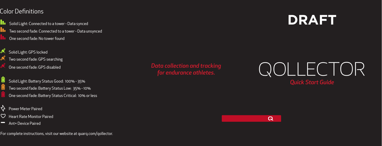QollectorQuick Start GuideData collection and trackingfor endurance athletes.Solid Light: Connected to a tower - Data syncedTwo second fade: Connected to a tower - Data unsyncedOne second fade: No tower foundSolid Light: GPS lockedTwo second fade: GPS searching One second fade: GPS disabledSolid Light: Baery Status Good:  100% - 35%Two second fade: Baery Status Low:  35% - 10%One second fade: Baery Status Critical:  10% or lessPower Meter PairedHeart Rate Monitor PairedAnt+ Device PairedColor Deﬁnitions DRAFT  For complete instructions, visit our website at quarq.com/qollector.