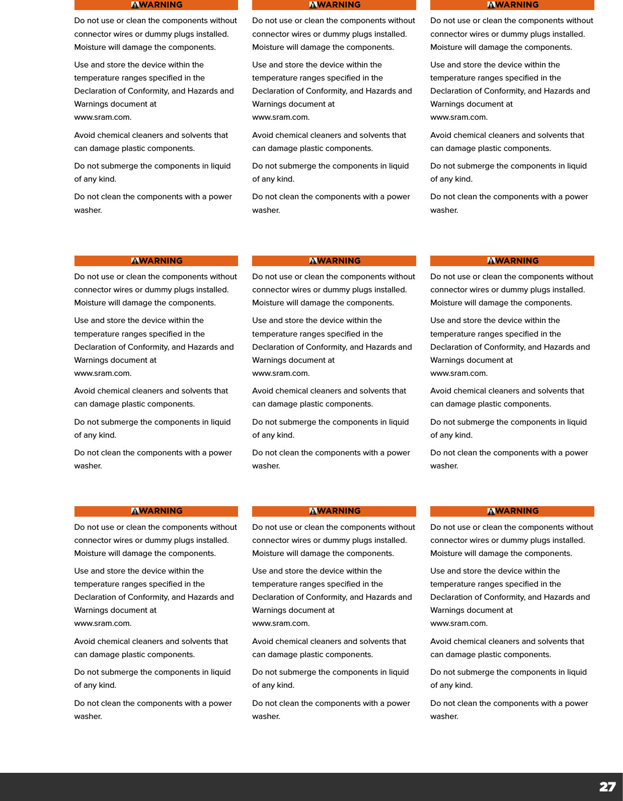 27WARNINGDo not use or clean the components without connector wires or dummy plugs installed. Moisture will damage the components.Use and store the device within the temperature ranges specified in the Declaration of Conformity, and Hazards and Warnings document at  www.sram.com.Avoid chemical cleaners and solvents that can damage plastic components.Do not submerge the components in liquid of any kind.Do not clean the components with a power washer.WARNINGDo not use or clean the components without connector wires or dummy plugs installed. Moisture will damage the components.Use and store the device within the temperature ranges specified in the Declaration of Conformity, and Hazards and Warnings document at  www.sram.com.Avoid chemical cleaners and solvents that can damage plastic components.Do not submerge the components in liquid of any kind.Do not clean the components with a power washer.WARNINGDo not use or clean the components without connector wires or dummy plugs installed. Moisture will damage the components.Use and store the device within the temperature ranges specified in the Declaration of Conformity, and Hazards and Warnings document at  www.sram.com.Avoid chemical cleaners and solvents that can damage plastic components.Do not submerge the components in liquid of any kind.Do not clean the components with a power washer.WARNINGDo not use or clean the components without connector wires or dummy plugs installed. Moisture will damage the components.Use and store the device within the temperature ranges specified in the Declaration of Conformity, and Hazards and Warnings document at  www.sram.com.Avoid chemical cleaners and solvents that can damage plastic components.Do not submerge the components in liquid of any kind.Do not clean the components with a power washer.WARNINGDo not use or clean the components without connector wires or dummy plugs installed. Moisture will damage the components.Use and store the device within the temperature ranges specified in the Declaration of Conformity, and Hazards and Warnings document at  www.sram.com.Avoid chemical cleaners and solvents that can damage plastic components.Do not submerge the components in liquid of any kind.Do not clean the components with a power washer.WARNINGDo not use or clean the components without connector wires or dummy plugs installed. Moisture will damage the components.Use and store the device within the temperature ranges specified in the Declaration of Conformity, and Hazards and Warnings document at  www.sram.com.Avoid chemical cleaners and solvents that can damage plastic components.Do not submerge the components in liquid of any kind.Do not clean the components with a power washer.WARNINGDo not use or clean the components without connector wires or dummy plugs installed. Moisture will damage the components.Use and store the device within the temperature ranges specified in the Declaration of Conformity, and Hazards and Warnings document at  www.sram.com.Avoid chemical cleaners and solvents that can damage plastic components.Do not submerge the components in liquid of any kind.Do not clean the components with a power washer.WARNINGDo not use or clean the components without connector wires or dummy plugs installed. Moisture will damage the components.Use and store the device within the temperature ranges specified in the Declaration of Conformity, and Hazards and Warnings document at  www.sram.com.Avoid chemical cleaners and solvents that can damage plastic components.Do not submerge the components in liquid of any kind.Do not clean the components with a power washer.WARNINGDo not use or clean the components without connector wires or dummy plugs installed. Moisture will damage the components.Use and store the device within the temperature ranges specified in the Declaration of Conformity, and Hazards and Warnings document at  www.sram.com.Avoid chemical cleaners and solvents that can damage plastic components.Do not submerge the components in liquid of any kind.Do not clean the components with a power washer.