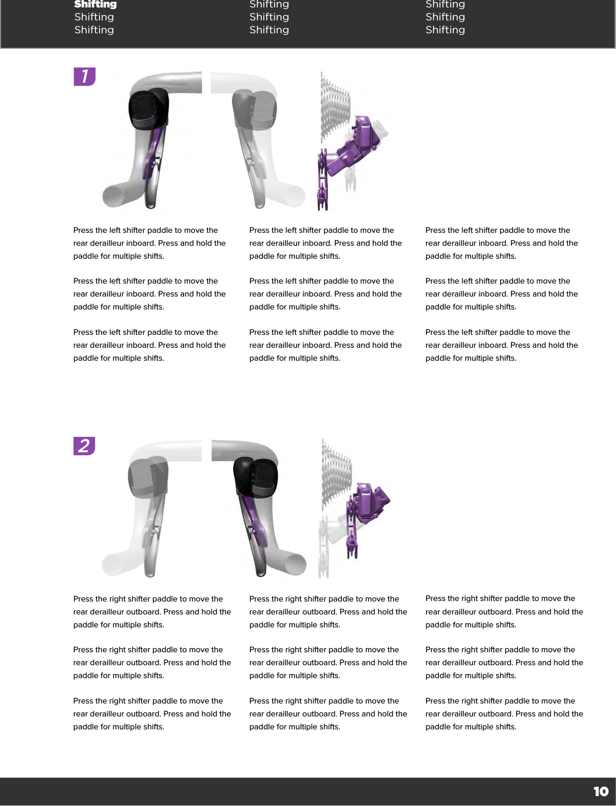 10Shifting Shifting ShiftingShifting Shifting ShiftingShifting Shifting Shifting12Press the left shifter paddle to move the rear derailleur inboard. Press and hold the paddle for multiple shifts.Press the left shifter paddle to move the rear derailleur inboard. Press and hold the paddle for multiple shifts.Press the left shifter paddle to move the rear derailleur inboard. Press and hold the paddle for multiple shifts.Press the left shifter paddle to move the rear derailleur inboard. Press and hold the paddle for multiple shifts.Press the left shifter paddle to move the rear derailleur inboard. Press and hold the paddle for multiple shifts.Press the left shifter paddle to move the rear derailleur inboard. Press and hold the paddle for multiple shifts.Press the left shifter paddle to move the rear derailleur inboard. Press and hold the paddle for multiple shifts.Press the left shifter paddle to move the rear derailleur inboard. Press and hold the paddle for multiple shifts.Press the left shifter paddle to move the rear derailleur inboard. Press and hold the paddle for multiple shifts.Press the right shifter paddle to move the rear derailleur outboard. Press and hold the paddle for multiple shifts.Press the right shifter paddle to move the rear derailleur outboard. Press and hold the paddle for multiple shifts.Press the right shifter paddle to move the rear derailleur outboard. Press and hold the paddle for multiple shifts.Press the right shifter paddle to move the rear derailleur outboard. Press and hold the paddle for multiple shifts.Press the right shifter paddle to move the rear derailleur outboard. Press and hold the paddle for multiple shifts.Press the right shifter paddle to move the rear derailleur outboard. Press and hold the paddle for multiple shifts.Press the right shifter paddle to move the rear derailleur outboard. Press and hold the paddle for multiple shifts.Press the right shifter paddle to move the rear derailleur outboard. Press and hold the paddle for multiple shifts.Press the right shifter paddle to move the rear derailleur outboard. Press and hold the paddle for multiple shifts.