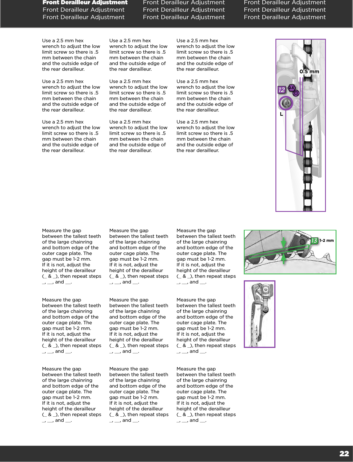 22Front Derailleur Adjustment Front Derailleur Adjustment Front Derailleur AdjustmentFront Derailleur Adjustment Front Derailleur Adjustment Front Derailleur AdjustmentFront Derailleur Adjustment Front Derailleur Adjustment Front Derailleur AdjustmentUse a 2.5 mm hex wrench to adjust the low limit screw so there is .5 mm between the chain and the outside edge of the rear derailleur. Use a 2.5 mm hex wrench to adjust the low limit screw so there is .5 mm between the chain and the outside edge of the rear derailleur. Use a 2.5 mm hex wrench to adjust the low limit screw so there is .5 mm between the chain and the outside edge of the rear derailleur. Use a 2.5 mm hex wrench to adjust the low limit screw so there is .5 mm between the chain and the outside edge of the rear derailleur. Use a 2.5 mm hex wrench to adjust the low limit screw so there is .5 mm between the chain and the outside edge of the rear derailleur. Use a 2.5 mm hex wrench to adjust the low limit screw so there is .5 mm between the chain and the outside edge of the rear derailleur. Use a 2.5 mm hex wrench to adjust the low limit screw so there is .5 mm between the chain and the outside edge of the rear derailleur. Use a 2.5 mm hex wrench to adjust the low limit screw so there is .5 mm between the chain and the outside edge of the rear derailleur. Use a 2.5 mm hex wrench to adjust the low limit screw so there is .5 mm between the chain and the outside edge of the rear derailleur. Measure the gap between the tallest teeth of the large chainring and bottom edge of the outer cage plate. The gap must be 1-2 mm.  If it is not, adjust the height of the derailleur (_ &amp; _), then repeat steps _, __, and __.Measure the gap between the tallest teeth of the large chainring and bottom edge of the outer cage plate. The gap must be 1-2 mm.  If it is not, adjust the height of the derailleur (_ &amp; _), then repeat steps _, __, and __.Measure the gap between the tallest teeth of the large chainring and bottom edge of the outer cage plate. The gap must be 1-2 mm.  If it is not, adjust the height of the derailleur (_ &amp; _), then repeat steps _, __, and __.Measure the gap between the tallest teeth of the large chainring and bottom edge of the outer cage plate. The gap must be 1-2 mm.  If it is not, adjust the height of the derailleur (_ &amp; _), then repeat steps _, __, and __.Measure the gap between the tallest teeth of the large chainring and bottom edge of the outer cage plate. The gap must be 1-2 mm.  If it is not, adjust the height of the derailleur (_ &amp; _), then repeat steps _, __, and __.Measure the gap between the tallest teeth of the large chainring and bottom edge of the outer cage plate. The gap must be 1-2 mm.  If it is not, adjust the height of the derailleur (_ &amp; _), then repeat steps _, __, and __.Measure the gap between the tallest teeth of the large chainring and bottom edge of the outer cage plate. The gap must be 1-2 mm.  If it is not, adjust the height of the derailleur (_ &amp; _), then repeat steps _, __, and __.Measure the gap between the tallest teeth of the large chainring and bottom edge of the outer cage plate. The gap must be 1-2 mm.  If it is not, adjust the height of the derailleur (_ &amp; _), then repeat steps _, __, and __.Measure the gap between the tallest teeth of the large chainring and bottom edge of the outer cage plate. The gap must be 1-2 mm.  If it is not, adjust the height of the derailleur (_ &amp; _), then repeat steps _, __, and __.122.5L0.5 mm131-2 mm
