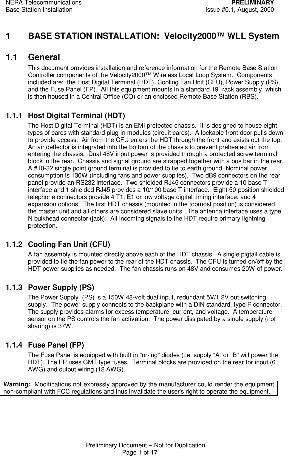 NERA Telecommunications PRELIMINARYBase Station Installation Issue #0.1, August, 2000Preliminary Document &ndash; Not for DuplicationPage 1 of 171 BASE STATION INSTALLATION:  Velocity2000&trade; WLL System1.1 GeneralThis document provides installation and reference information for the Remote Base StationController components of the Velocity2000&trade; Wireless Local Loop System.  Componentsincluded are:  the Host Digital Terminal (HDT), Cooling Fan Unit (CFU), Power Supply (PS),and the Fuse Panel (FP).  All this equipment mounts in a standard 19&rdquo; rack assembly, whichis then housed in a Central Office (CO) or an enclosed Remote Base Station (RBS).1.1.1 Host Digital Terminal (HDT)The Host Digital Terminal (HDT) is an EMI protected chassis.  It is designed to house eighttypes of cards with standard plug-in modules (circuit cards).  A lockable front door pulls downto provide access.  Air from the CFU enters the HDT through the front and exists out the top.An air deflector is integrated into the bottom of the chassis to prevent preheated air fromentering the chassis.  Dual 48V input power is provided through a protected screw terminalblock in the rear.  Chassis and signal ground are strapped together with a bus bar in the rear.A #10-32 single point ground terminal is provided to tie to earth ground. Nominal powerconsumption is 130W (including fans and power supplies).  Two dB9 connectors on the rearpanel provide an RS232 interface.  Two shielded RJ45 connectors provide a 10 base Tinterface and 1 shielded RJ45 provides a 10/100 base T interface.  Eight 50-position shieldedtelephone connectors provide 4 T1, E1 or low voltage digital timing interface, and 4expansion options.  The first HDT chassis (mounted in the topmost position) is consideredthe master unit and all others are considered slave units.  The antenna interface uses a typeN bulkhead connector (jack).  All incoming signals to the HDT require primary lightningprotection.1.1.2 Cooling Fan Unit (CFU)A fan assembly is mounted directly above each of the HDT chassis.  A single pigtail cable isprovided to tie the fan power to the rear of the HDT chassis.  The CFU is turned on/off by theHDT power supplies as needed.  The fan chassis runs on 48V and consumes 20W of power.1.1.3 Power Supply (PS)The Power Supply  (PS) is a 150W 48-volt dual input, redundant 5V/1.2V out switchingsupply.  The power supply connects to the backplane with a DIN standard, type F connector.The supply provides alarms for excess temperature, current, and voltage.  A temperaturesensor on the PS controls the fan activation.  The power dissipated by a single supply (notsharing) is 37W.1.1.4 Fuse Panel (FP)The Fuse Panel is equipped with built in &ldquo;or-ing&rdquo; diodes (i.e. supply &ldquo;A&rdquo; or &ldquo;B&rdquo; will power theHDT). The FP uses GMT type fuses.  Terminal blocks are provided on the rear for input (6AWG) and output wiring (12 AWG).Warning:  Modifications not expressly approved by the manufacturer could render the equipmentnon-compliant with FCC regulations and thus invalidate the user's right to operate the equipment.