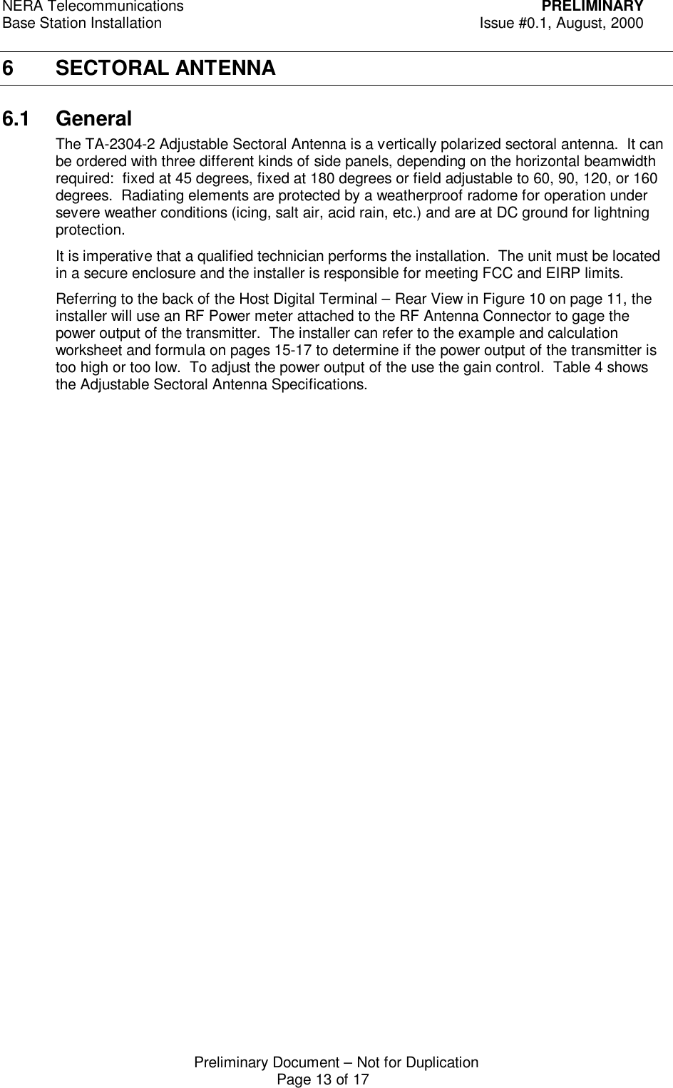 NERA Telecommunications PRELIMINARYBase Station Installation Issue #0.1, August, 2000Preliminary Document &ndash; Not for DuplicationPage 13 of 176 SECTORAL ANTENNA6.1 GeneralThe TA-2304-2 Adjustable Sectoral Antenna is a vertically polarized sectoral antenna.  It canbe ordered with three different kinds of side panels, depending on the horizontal beamwidthrequired:  fixed at 45 degrees, fixed at 180 degrees or field adjustable to 60, 90, 120, or 160degrees.  Radiating elements are protected by a weatherproof radome for operation undersevere weather conditions (icing, salt air, acid rain, etc.) and are at DC ground for lightningprotection.It is imperative that a qualified technician performs the installation.  The unit must be locatedin a secure enclosure and the installer is responsible for meeting FCC and EIRP limits.Referring to the back of the Host Digital Terminal &ndash; Rear View in Figure 10 on page 11, theinstaller will use an RF Power meter attached to the RF Antenna Connector to gage thepower output of the transmitter.  The installer can refer to the example and calculationworksheet and formula on pages 15-17 to determine if the power output of the transmitter istoo high or too low.  To adjust the power output of the use the gain control.  Table 4 showsthe Adjustable Sectoral Antenna Specifications.