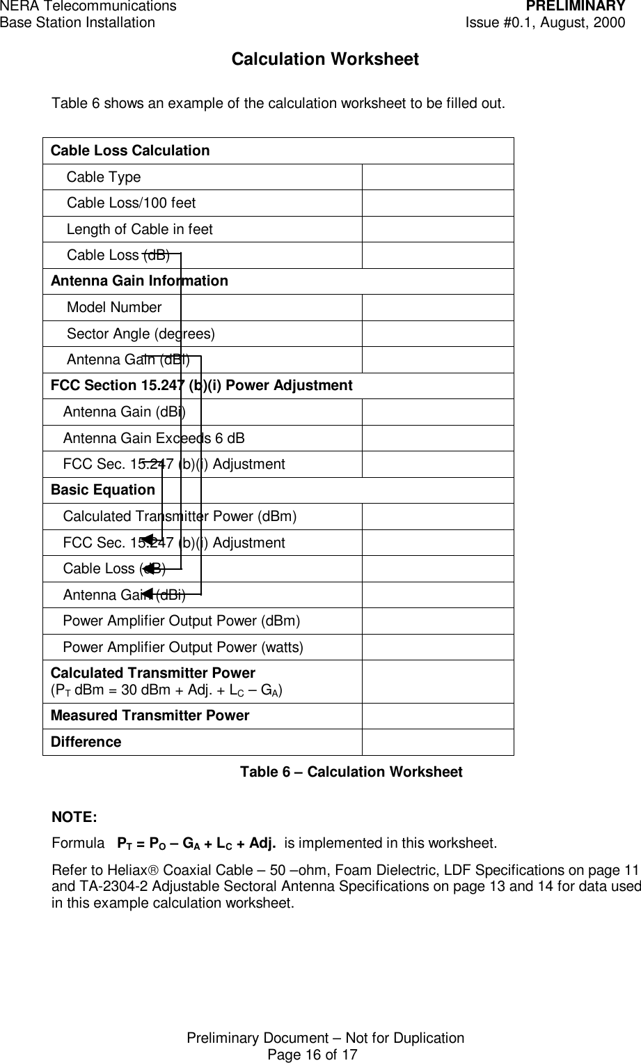 NERA Telecommunications PRELIMINARYBase Station Installation Issue #0.1, August, 2000Preliminary Document &ndash; Not for DuplicationPage 16 of 17Calculation WorksheetTable 6 shows an example of the calculation worksheet to be filled out.Cable Loss Calculation    Cable Type    Cable Loss/100 feet    Length of Cable in feet    Cable Loss (dB)Antenna Gain Information    Model Number    Sector Angle (degrees)    Antenna Gain (dBi)FCC Section 15.247 (b)(i) Power Adjustment   Antenna Gain (dBi)   Antenna Gain Exceeds 6 dB   FCC Sec. 15.247 (b)(i) AdjustmentBasic Equation   Calculated Transmitter Power (dBm)   FCC Sec. 15.247 (b)(i) Adjustment   Cable Loss (dB)   Antenna Gain (dBi)   Power Amplifier Output Power (dBm)   Power Amplifier Output Power (watts)Calculated Transmitter Power(PT dBm = 30 dBm + Adj. + LC &ndash; GA)Measured Transmitter PowerDifferenceTable 6 &ndash; Calculation WorksheetNOTE:Formula   PT = PO &ndash; GA + LC + Adj.  is implemented in this worksheet.Refer to Heliax Coaxial Cable &ndash; 50 &ndash;ohm, Foam Dielectric, LDF Specifications on page 11and TA-2304-2 Adjustable Sectoral Antenna Specifications on page 13 and 14 for data usedin this example calculation worksheet.
