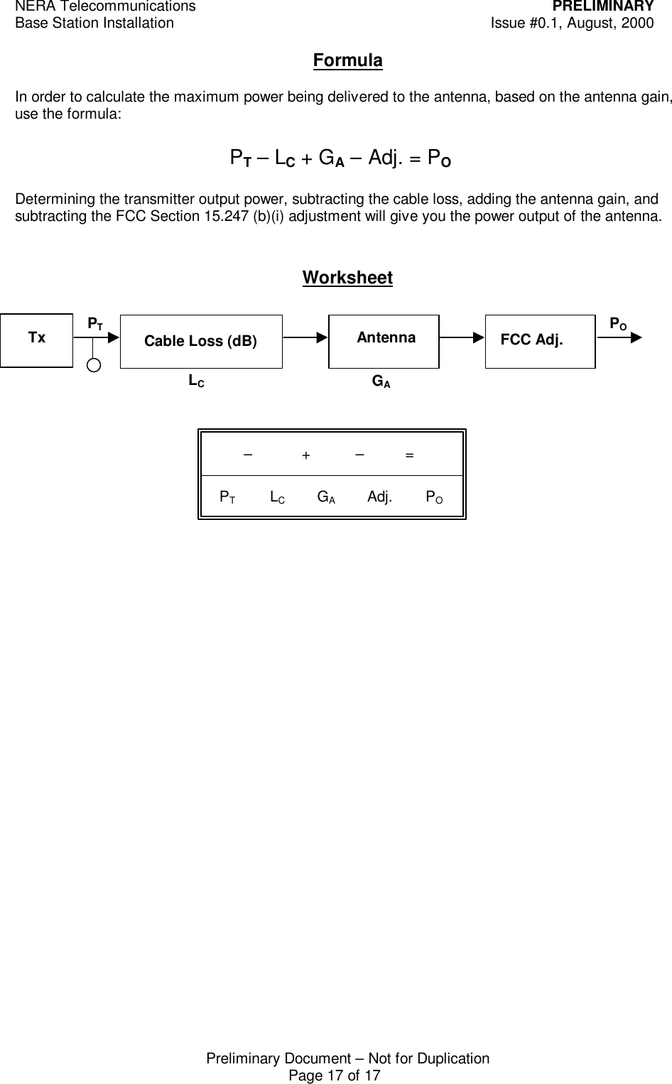 NERA Telecommunications PRELIMINARYBase Station Installation Issue #0.1, August, 2000Preliminary Document &ndash; Not for DuplicationPage 17 of 17FormulaIn order to calculate the maximum power being delivered to the antenna, based on the antenna gain,use the formula:Determining the transmitter output power, subtracting the cable loss, adding the antenna gain, andsubtracting the FCC Section 15.247 (b)(i) adjustment will give you the power output of the antenna.WorksheetCable Loss (dB)PTLCGAPOPT &ndash; LC + GA &ndash; Adj. = PO        &ndash;            +           &ndash;          =  PT             LC            GA            Adj.        POFCC Adj.Tx Antenna