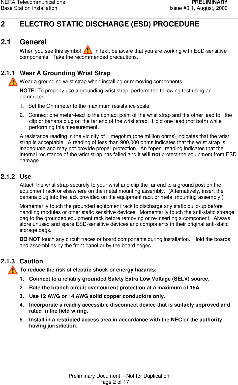 NERA Telecommunications PRELIMINARYBase Station Installation Issue #0.1, August, 2000Preliminary Document &ndash; Not for DuplicationPage 2 of 172 ELECTRO STATIC DISCHARGE (ESD) PROCEDURE2.1 GeneralWhen you see this symbol         in text, be aware that you are working with ESD-sensitivecomponents.  Take the recommended precautions.2.1.1 Wear A Grounding Wrist StrapWear a grounding wrist strap when installing or removing components.NOTE: To properly use a grounding wrist strap, perform the following test using anohmmeter:1.   Set the Ohmmeter to the maximum resistance scale2.   Connect one meter-lead to the contact point of the wrist strap and the other lead to   theclip or banana plug on the far end of the wrist strap.  Hold one lead (not both) whileperforming this measurement.A resistance reading in the vicinity of 1 megohm (one million ohms) indicates that the wriststrap is acceptable.  A reading of less than 900,000 ohms indicates that the wrist strap isinadequate and may not provide proper protection.  An &ldquo;open&rdquo; reading indicates that theinternal resistance of the wrist strap has failed and it will not protect the equipment from ESDdamage.2.1.2 UseAttach the wrist strap securely to your wrist and clip the far end to a ground post on theequipment rack or elsewhere on the metal mounting assembly.  (Alternatively, insert thebanana plug into the jack provided on the equipment rack or metal mounting assembly.)Momentarily touch the grounded equipment rack to discharge any static build-up beforehandling modules or other static sensitive devices.  Momentarily touch the anti-static storagebag to the grounded equipment rack before removing or re-inserting a component.  Alwaysstore unused and spare ESD-sensitive devices and components in their original anti-staticstorage bags.DO NOT touch any circuit traces or board components during installation.  Hold the boardsand assemblies by the front panel or by the board edges.2.1.3 CautionTo reduce the risk of electric shock or energy hazards:1. Connect to a reliably grounded Safety Extra Low Voltage (SELV) source.2. Rate the branch circuit over current protection at a maximum of 15A.3. Use 12 AWG or 14 AWG solid copper conductors only.4. Incorporate a readily accessible disconnect device that is suitably approved andrated in the field wiring.5. Install in a restricted access area in accordance with the NEC or the authorityhaving jurisdiction.