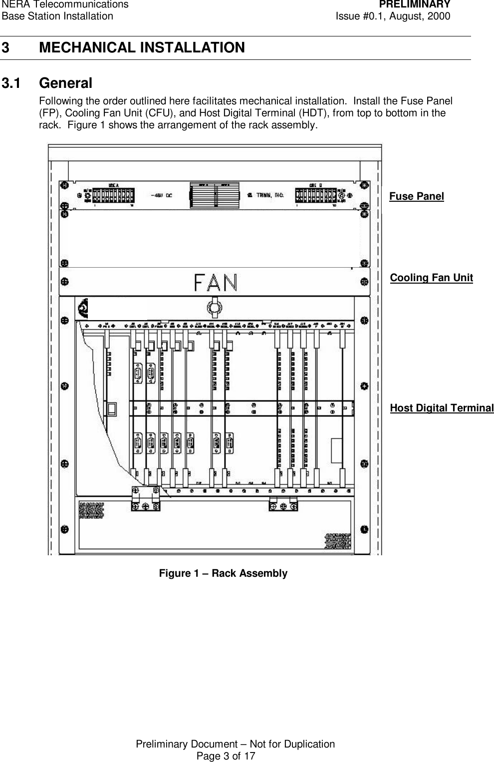 NERA Telecommunications PRELIMINARYBase Station Installation Issue #0.1, August, 2000Preliminary Document &ndash; Not for DuplicationPage 3 of 173 MECHANICAL INSTALLATION3.1 GeneralFollowing the order outlined here facilitates mechanical installation.  Install the Fuse Panel(FP), Cooling Fan Unit (CFU), and Host Digital Terminal (HDT), from top to bottom in therack.  Figure 1 shows the arrangement of the rack assembly.Fuse PanelCooling Fan UnitHost Digital Terminal  Figure 1 &ndash; Rack Assembly