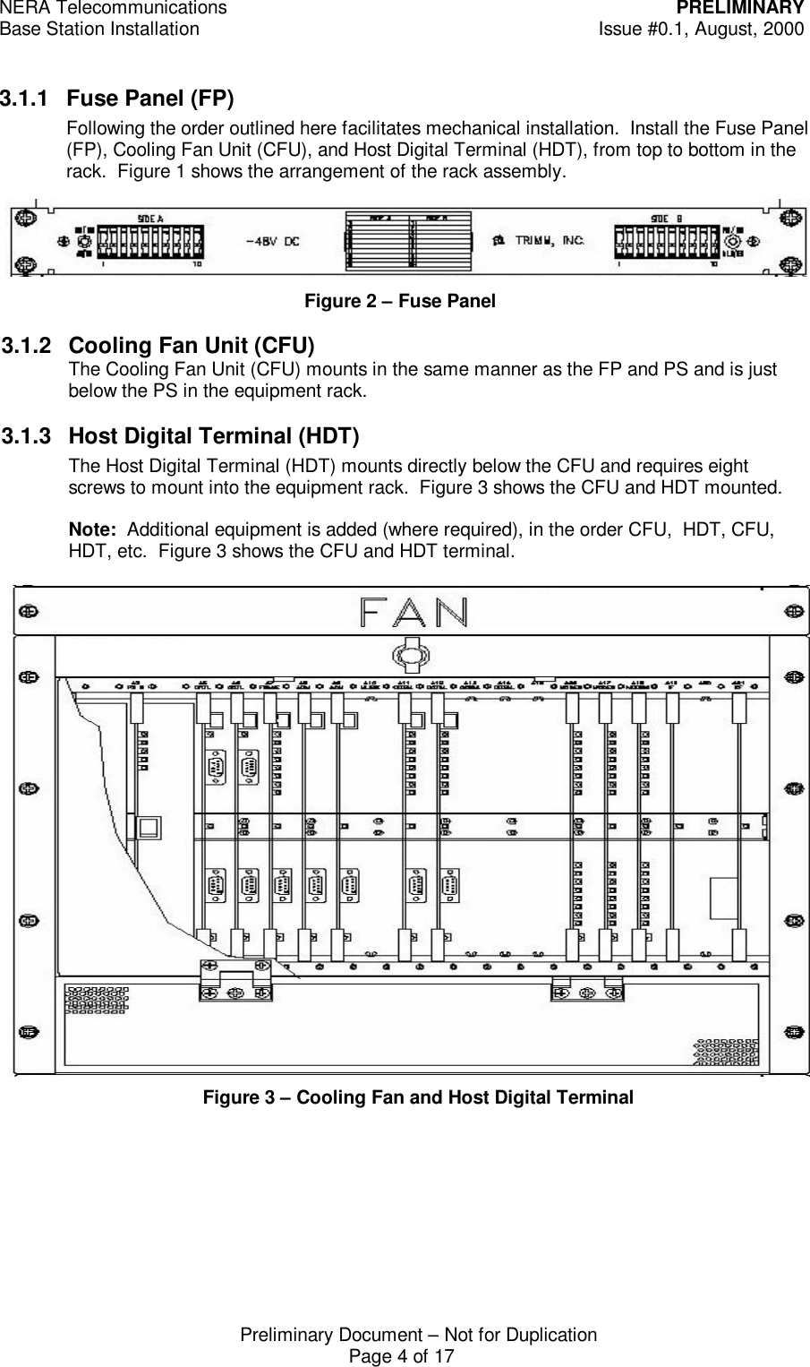 NERA Telecommunications PRELIMINARYBase Station Installation Issue #0.1, August, 2000Preliminary Document &ndash; Not for DuplicationPage 4 of 173.1.1 Fuse Panel (FP)Following the order outlined here facilitates mechanical installation.  Install the Fuse Panel(FP), Cooling Fan Unit (CFU), and Host Digital Terminal (HDT), from top to bottom in therack.  Figure 1 shows the arrangement of the rack assembly.Figure 3 &ndash; Cooling Fan and Host Digital TerminalFigure 2 &ndash; Fuse Panel3.1.2 Cooling Fan Unit (CFU)The Cooling Fan Unit (CFU) mounts in the same manner as the FP and PS and is justbelow the PS in the equipment rack.3.1.3 Host Digital Terminal (HDT)The Host Digital Terminal (HDT) mounts directly below the CFU and requires eightscrews to mount into the equipment rack.  Figure 3 shows the CFU and HDT mounted.Note:  Additional equipment is added (where required), in the order CFU,  HDT, CFU,HDT, etc.  Figure 3 shows the CFU and HDT terminal.