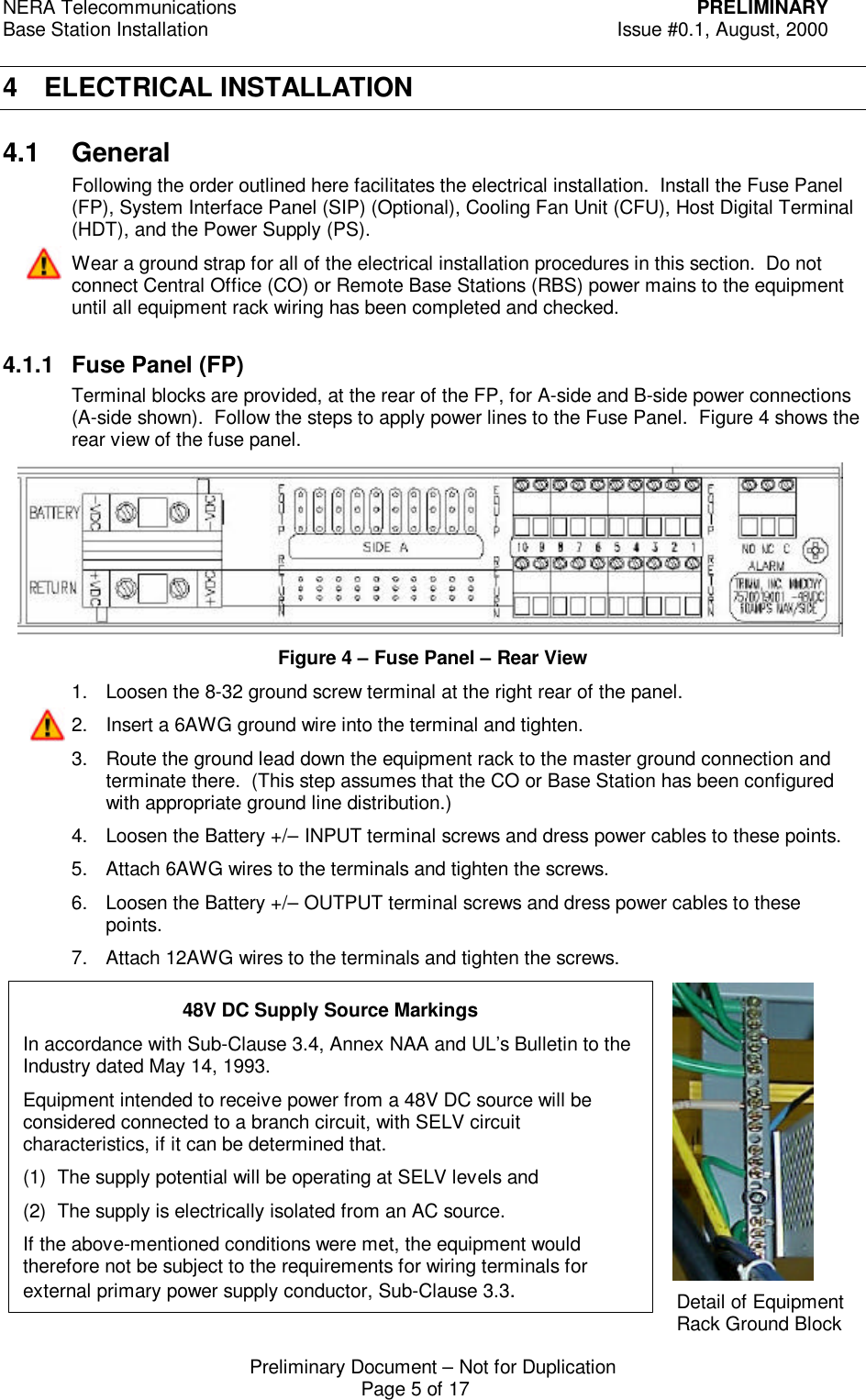NERA Telecommunications PRELIMINARYBase Station Installation Issue #0.1, August, 2000Preliminary Document &ndash; Not for DuplicationPage 5 of 174 ELECTRICAL INSTALLATION4.1 GeneralFollowing the order outlined here facilitates the electrical installation.  Install the Fuse Panel(FP), System Interface Panel (SIP) (Optional), Cooling Fan Unit (CFU), Host Digital Terminal(HDT), and the Power Supply (PS).Wear a ground strap for all of the electrical installation procedures in this section.  Do notconnect Central Office (CO) or Remote Base Stations (RBS) power mains to the equipmentuntil all equipment rack wiring has been completed and checked.4.1.1 Fuse Panel (FP)Terminal blocks are provided, at the rear of the FP, for A-side and B-side power connections(A-side shown).  Follow the steps to apply power lines to the Fuse Panel.  Figure 4 shows therear view of the fuse panel.Figure 4 &ndash; Fuse Panel &ndash; Rear View1. Loosen the 8-32 ground screw terminal at the right rear of the panel.2. Insert a 6AWG ground wire into the terminal and tighten.3. Route the ground lead down the equipment rack to the master ground connection andterminate there.  (This step assumes that the CO or Base Station has been configuredwith appropriate ground line distribution.)4. Loosen the Battery +/&ndash; INPUT terminal screws and dress power cables to these points.5. Attach 6AWG wires to the terminals and tighten the screws.6. Loosen the Battery +/&ndash; OUTPUT terminal screws and dress power cables to thesepoints.7. Attach 12AWG wires to the terminals and tighten the screws.Detail of EquipmentRack Ground Block48V DC Supply Source MarkingsIn accordance with Sub-Clause 3.4, Annex NAA and UL&rsquo;s Bulletin to theIndustry dated May 14, 1993.Equipment intended to receive power from a 48V DC source will beconsidered connected to a branch circuit, with SELV circuitcharacteristics, if it can be determined that.(1) The supply potential will be operating at SELV levels and(2) The supply is electrically isolated from an AC source.If the above-mentioned conditions were met, the equipment wouldtherefore not be subject to the requirements for wiring terminals forexternal primary power supply conductor, Sub-Clause 3.3.