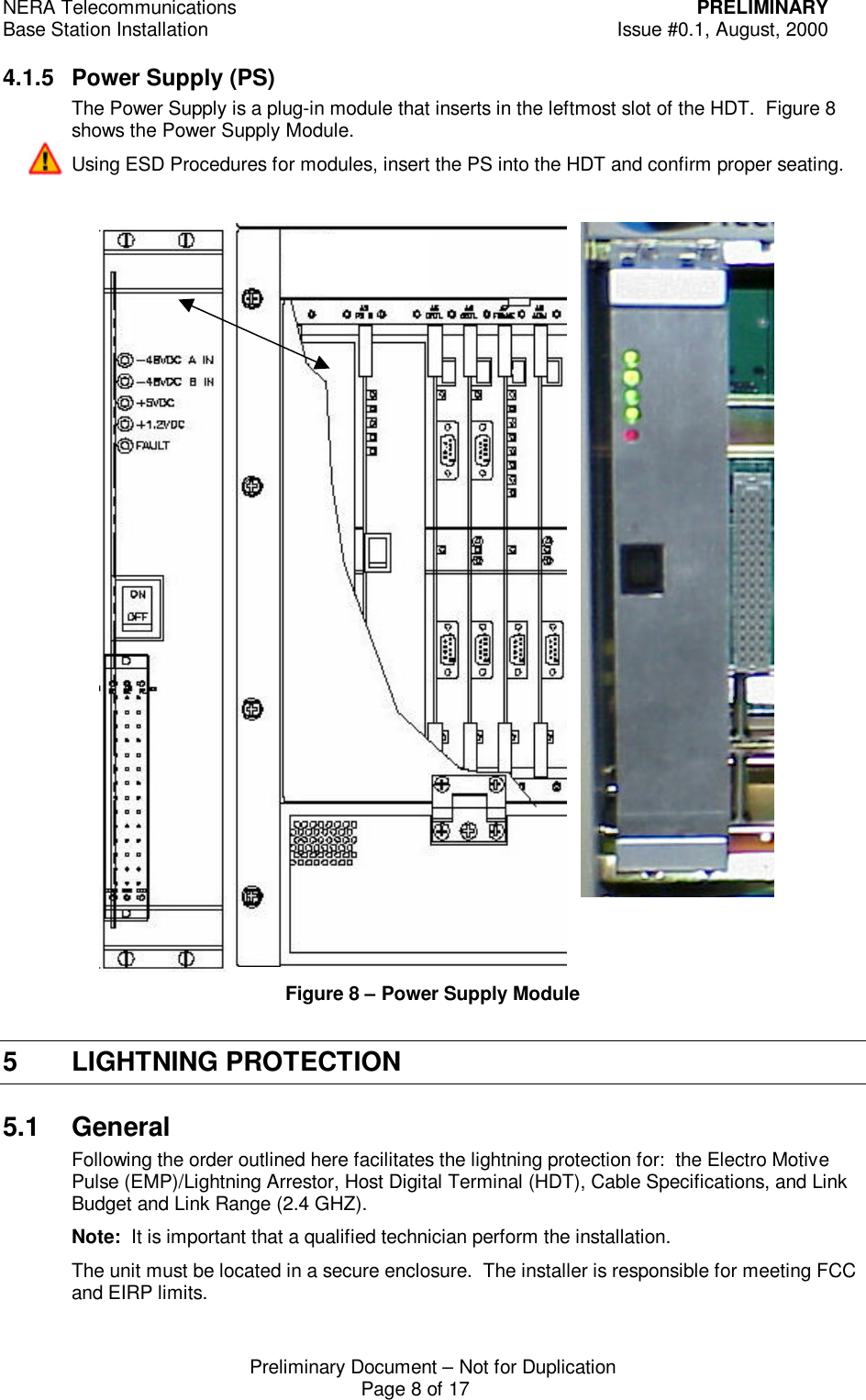 NERA Telecommunications PRELIMINARYBase Station Installation Issue #0.1, August, 2000Preliminary Document &ndash; Not for DuplicationPage 8 of 174.1.5 Power Supply (PS)The Power Supply is a plug-in module that inserts in the leftmost slot of the HDT.  Figure 8shows the Power Supply Module.Using ESD Procedures for modules, insert the PS into the HDT and confirm proper seating.Figure 8 &ndash; Power Supply Module5 LIGHTNING PROTECTION5.1 GeneralFollowing the order outlined here facilitates the lightning protection for:  the Electro MotivePulse (EMP)/Lightning Arrestor, Host Digital Terminal (HDT), Cable Specifications, and LinkBudget and Link Range (2.4 GHZ).Note:  It is important that a qualified technician perform the installation.The unit must be located in a secure enclosure.  The installer is responsible for meeting FCCand EIRP limits.