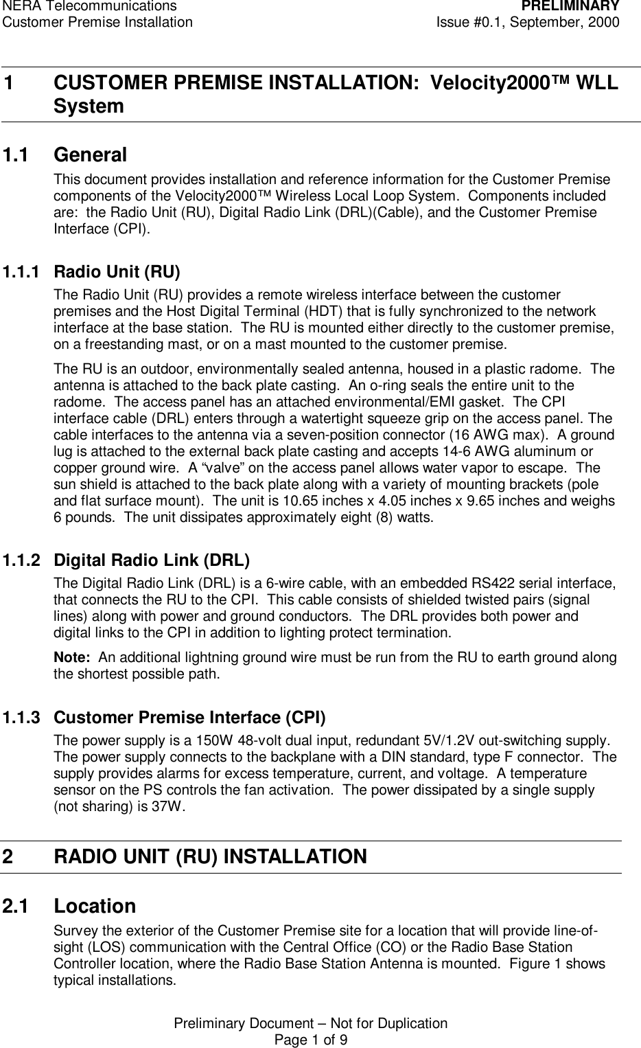 NERA Telecommunications PRELIMINARYCustomer Premise Installation Issue #0.1, September, 2000Preliminary Document &ndash; Not for DuplicationPage 1 of 91 CUSTOMER PREMISE INSTALLATION:  Velocity2000&trade; WLLSystem1.1 GeneralThis document provides installation and reference information for the Customer Premisecomponents of the Velocity2000&trade; Wireless Local Loop System.  Components includedare:  the Radio Unit (RU), Digital Radio Link (DRL)(Cable), and the Customer PremiseInterface (CPI).1.1.1 Radio Unit (RU)The Radio Unit (RU) provides a remote wireless interface between the customerpremises and the Host Digital Terminal (HDT) that is fully synchronized to the networkinterface at the base station.  The RU is mounted either directly to the customer premise,on a freestanding mast, or on a mast mounted to the customer premise.The RU is an outdoor, environmentally sealed antenna, housed in a plastic radome.  Theantenna is attached to the back plate casting.  An o-ring seals the entire unit to theradome.  The access panel has an attached environmental/EMI gasket.  The CPIinterface cable (DRL) enters through a watertight squeeze grip on the access panel. Thecable interfaces to the antenna via a seven-position connector (16 AWG max).  A groundlug is attached to the external back plate casting and accepts 14-6 AWG aluminum orcopper ground wire.  A &ldquo;valve&rdquo; on the access panel allows water vapor to escape.  Thesun shield is attached to the back plate along with a variety of mounting brackets (poleand flat surface mount).  The unit is 10.65 inches x 4.05 inches x 9.65 inches and weighs6 pounds.  The unit dissipates approximately eight (8) watts.1.1.2 Digital Radio Link (DRL)The Digital Radio Link (DRL) is a 6-wire cable, with an embedded RS422 serial interface,that connects the RU to the CPI.  This cable consists of shielded twisted pairs (signallines) along with power and ground conductors.  The DRL provides both power anddigital links to the CPI in addition to lighting protect termination.Note:  An additional lightning ground wire must be run from the RU to earth ground alongthe shortest possible path.1.1.3 Customer Premise Interface (CPI)The power supply is a 150W 48-volt dual input, redundant 5V/1.2V out-switching supply.The power supply connects to the backplane with a DIN standard, type F connector.  Thesupply provides alarms for excess temperature, current, and voltage.  A temperaturesensor on the PS controls the fan activation.  The power dissipated by a single supply(not sharing) is 37W.2 RADIO UNIT (RU) INSTALLATION2.1 LocationSurvey the exterior of the Customer Premise site for a location that will provide line-of-sight (LOS) communication with the Central Office (CO) or the Radio Base StationController location, where the Radio Base Station Antenna is mounted.  Figure 1 showstypical installations.